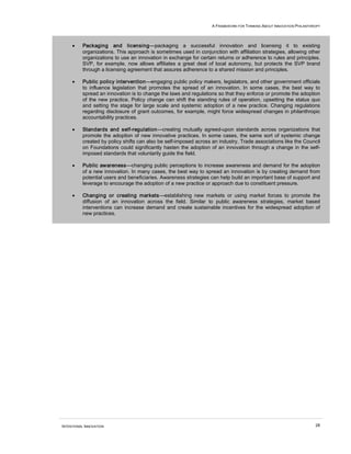 A FRAMEWORK FOR THINKING ABOUT INNOVATION PHILANTHROPY
INTENTIONAL INNOVATION 28
• Packaging and licensing—packaging a successful innovation and licensing it to existing
organizations. This approach is sometimes used in conjunction with affiliation strategies, allowing other
organizations to use an innovation in exchange for certain returns or adherence to rules and principles.
SVP, for example, now allows affiliates a great deal of local autonomy, but protects the SVP brand
through a licensing agreement that assures adherence to a shared mission and principles.
• Public policy intervention—engaging public policy makers, legislators, and other government officials
to influence legislation that promotes the spread of an innovation. In some cases, the best way to
spread an innovation is to change the laws and regulations so that they enforce or promote the adoption
of the new practice. Policy change can shift the standing rules of operation, upsetting the status quo
and setting the stage for large scale and systemic adoption of a new practice. Changing regulations
regarding disclosure of grant outcomes, for example, might force widespread changes in philanthropic
accountability practices.
• Standards and self-regulation—creating mutually agreed-upon standards across organizations that
promote the adoption of new innovative practices. In some cases, the same sort of systemic change
created by policy shifts can also be self-imposed across an industry. Trade associations like the Council
on Foundations could significantly hasten the adoption of an innovation through a change in the self-
imposed standards that voluntarily guide the field.
• Public awareness—changing public perceptions to increase awareness and demand for the adoption
of a new innovation. In many cases, the best way to spread an innovation is by creating demand from
potential users and beneficiaries. Awareness strategies can help build an important base of support and
leverage to encourage the adoption of a new practice or approach due to constituent pressure.
• Changing or creating markets—establishing new markets or using market forces to promote the
diffusion of an innovation across the field. Similar to public awareness strategies, market based
interventions can increase demand and create sustainable incentives for the widespread adoption of
new practices.
 