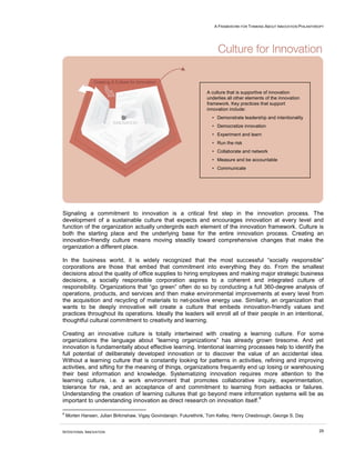 A FRAMEWORK FOR THINKING ABOUT INNOVATION PHILANTHROPY
INTENTIONAL INNOVATION 29
Signaling a commitment to innovation is a critical first step in the innovation process. The
development of a sustainable culture that expects and encourages innovation at every level and
function of the organization actually undergirds each element of the innovation framework. Culture is
both the starting place and the underlying base for the entire innovation process. Creating an
innovation-friendly culture means moving steadily toward comprehensive changes that make the
organization a different place.
In the business world, it is widely recognized that the most successful “socially responsible”
corporations are those that embed that commitment into everything they do. From the smallest
decisions about the quality of office supplies to hiring employees and making major strategic business
decisions, a socially responsible corporation aspires to a coherent and integrated culture of
responsibility. Organizations that “go green” often do so by conducting a full 360-degree analysis of
operations, products, and services and then make environmental improvements at every level from
the acquisition and recycling of materials to net-positive energy use. Similarly, an organization that
wants to be deeply innovative will create a culture that embeds innovation-friendly values and
practices throughout its operations. Ideally the leaders will enroll all of their people in an intentional,
thoughtful cultural commitment to creativity and learning.
Creating an innovative culture is totally intertwined with creating a learning culture. For some
organizations the language about “learning organizations” has already grown tiresome. And yet
innovation is fundamentally about effective learning. Intentional learning processes help to identify the
full potential of deliberately developed innovation or to discover the value of an accidental idea.
Without a learning culture that is constantly looking for patterns in activities, refining and improving
activities, and sifting for the meaning of things, organizations frequently end up losing or warehousing
their best information and knowledge. Systematizing innovation requires more attention to the
learning culture, i.e. a work environment that promotes collaborative inquiry, experimentation,
tolerance for risk, and an acceptance of and commitment to learning from setbacks or failures.
Understanding the creation of learning cultures that go beyond mere information systems will be as
important to understanding innovation as direct research on innovation itself.
6
6
Morten Hansen, Julian Birkinshaw, Vigay Govindarajin. Futurethink, Tom Kelley, Henry Chesbrough, George S. Day
A culture that is supportive of innovation
underlies all other elements of the innovation
framework. Key practices that support
innovation include:
• Demonstrate leadership and intentionality
• Democratize innovation
• Experiment and learn
• Run the risk
• Collaborate and network
• Measure and be accountable
• Communicate
 