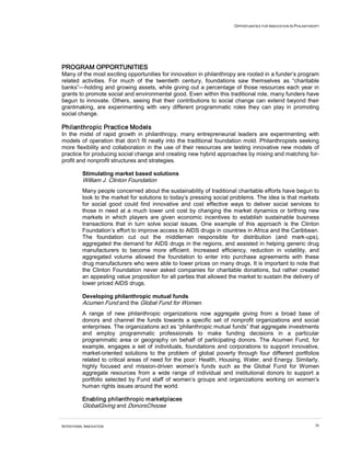 OPPORTUNITIES FOR INNOVATION IN PHILANTHROPY
INTENTIONAL INNOVATION 36
PROGRAM OPPORTUNITIES
Many of the most exciting opportunities for innovation in philanthropy are rooted in a funder’s program
related activities. For much of the twentieth century, foundations saw themselves as “charitable
banks”—holding and growing assets, while giving out a percentage of those resources each year in
grants to promote social and environmental good. Even within this traditional role, many funders have
begun to innovate. Others, seeing that their contributions to social change can extend beyond their
grantmaking, are experimenting with very different programmatic roles they can play in promoting
social change.
Philanthropic Practice Models
In the midst of rapid growth in philanthropy, many entrepreneurial leaders are experimenting with
models of operation that don’t fit neatly into the traditional foundation mold. Philanthropists seeking
more flexibility and collaboration in the use of their resources are testing innovative new models of
practice for producing social change and creating new hybrid approaches by mixing and matching for-
profit and nonprofit structures and strategies.
Stimulating market based solutions
William J. Clinton Foundation
Many people concerned about the sustainability of traditional charitable efforts have begun to
look to the market for solutions to today’s pressing social problems. The idea is that markets
for social good could find innovative and cost effective ways to deliver social services to
those in need at a much lower unit cost by changing the market dynamics or birthing new
markets in which players are given economic incentives to establish sustainable business
transactions that in turn solve social issues. One example of this approach is the Clinton
Foundation’s effort to improve access to AIDS drugs in countries in Africa and the Caribbean.
The foundation cut out the middlemen responsible for distribution (and mark-ups),
aggregated the demand for AIDS drugs in the regions, and assisted in helping generic drug
manufacturers to become more efficient. Increased efficiency, reduction in volatility, and
aggregated volume allowed the foundation to enter into purchase agreements with these
drug manufacturers who were able to lower prices on many drugs. It is important to note that
the Clinton Foundation never asked companies for charitable donations, but rather created
an appealing value proposition for all parties that allowed the market to sustain the delivery of
lower priced AIDS drugs.
Developing philanthropic mutual funds
Acumen Fund and the Global Fund for Women.
A range of new philanthropic organizations now aggregate giving from a broad base of
donors and channel the funds towards a specific set of nonprofit organizations and social
enterprises. The organizations act as “philanthropic mutual funds” that aggregate investments
and employ programmatic professionals to make funding decisions in a particular
programmatic area or geography on behalf of participating donors. The Acumen Fund, for
example, engages a set of individuals, foundations and corporations to support innovative,
market-oriented solutions to the problem of global poverty through four different portfolios
related to critical areas of need for the poor: Health, Housing, Water, and Energy. Similarly,
highly focused and mission-driven women’s funds such as the Global Fund for Women
aggregate resources from a wide range of individual and institutional donors to support a
portfolio selected by Fund staff of women’s groups and organizations working on women’s
human rights issues around the world.
Enabling philanthropic marketplaces
GlobalGiving and DonorsChoose
 