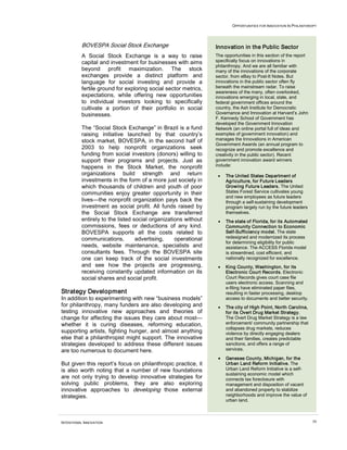 OPPORTUNITIES FOR INNOVATION IN PHILANTHROPY
INTENTIONAL INNOVATION 39
BOVESPA Social Stock Exchange
A Social Stock Exchange is a way to raise
capital and investment for businesses with aims
beyond profit maximization. The stock
exchanges provide a distinct platform and
language for social investing and provide a
fertile ground for exploring social sector metrics,
expectations, while offering new opportunities
to individual investors looking to specifically
cultivate a portion of their portfolio in social
businesses.
The “Social Stock Exchange” in Brazil is a fund
raising initiative launched by that country’s
stock market, BOVESPA, in the second half of
2003 to help nonprofit organizations seek
funding from social investors (donors) willing to
support their programs and projects. Just as
happens in the Stock Market, the nonprofit
organizations build strength and return
investments in the form of a more just society in
which thousands of children and youth of poor
communities enjoy greater opportunity in their
lives—the nonprofit organization pays back the
investment as social profit. All funds raised by
the Social Stock Exchange are transferred
entirely to the listed social organizations without
commissions, fees or deductions of any kind.
BOVESPA supports all the costs related to
communications, advertising, operational
needs, website maintenance, specialists and
consultants fees. Through the BOVESPA site
one can keep track of the social investments
and see how the projects are progressing,
receiving constantly updated information on its
social shares and social profit.
Strategy Development
In addition to experimenting with new “business models”
for philanthropy, many funders are also developing and
testing innovative new approaches and theories of
change for affecting the issues they care about most—
whether it is curing diseases, reforming education,
supporting artists, fighting hunger, and almost anything
else that a philanthropist might support. The innovative
strategies developed to address these different issues
are too numerous to document here.
But given this report’s focus on philanthropic practice, it
is also worth noting that a number of new foundations
are not only trying to develop innovative strategies for
solving public problems, they are also exploring
innovative approaches to developing those external
strategies.
Innovation in the Public Sector
The opportunities in this section of the report
specifically focus on innovations in
philanthropy. And we are all familiar with
many of the innovations of the corporate
sector, from eBay to Post-It Notes. But
innovations in the public sector often fly
beneath the mainstream radar. To raise
awareness of the many, often overlooked,
innovations emerging in local, state, and
federal government offices around the
country, the Ash Institute for Democratic
Governance and Innovation at Harvard’s John
F. Kennedy School of Government has
developed the Government Innovation
Network (an online portal full of ideas and
examples of government innovation) and
manages the Innovations in American
Government Awards (an annual program to
recognize and promote excellence and
creativity in the public sector). Recent
government innovation award winners
include:
• The United States Department of
Agriculture, for Future Leaders
Growing Future Leaders. The United
States Forest Service cultivates young
and new employees as future leaders
through a self-sustaining development
program largely run by the future leaders
themselves.
• The state of Florida, for its Automated
Community Connection to Economic
Self-Sufficiency model. The state
redesigned and modernized its process
for determining eligibility for public
assistance. The ACCESS Florida model
is streamlined, cost efficient, and
nationally recognized for excellence.
• King County, Washington, for its
Electronic Court Records. Electronic
Court Records gives court case file
users electronic access. Scanning and
e-filing have eliminated paper files,
resulting in faster processing, desktop
access to documents and better security.
• The city of High Point, North Carolina,
for its Overt Drug Market Strategy.
The Overt Drug Market Strategy is a law
enforcement/ community partnership that
collapses drug markets, reduces
violence by directly engaging dealers
and their families, creates predictable
sanctions, and offers a range of
services.
• Genesee County, Michigan, for the
Urban Land Reform Initiative. The
Urban Land Reform Initiative is a self-
sustaining economic model which
connects tax foreclosure with
management and disposition of vacant
and abandoned property to stabilize
neighborhoods and improve the value of
urban land.
 