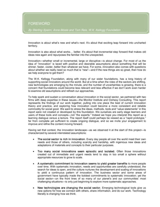 By Sterling Spe
FOREWORD
By Sterling Speirn, Anne Mosle and Tom Reis, W.K. Kellogg Foundation
Innovation is about what’s new and what’s next. It’s about that exciting leap forward into uncharted
territory.
Innovation is also about what works… better. It’s about that incremental step forward that makes old
ideas new again and repurposes the familiar into the unexpected.
Innovation—whether small or incremental, large or disruptive—is about change. For most of us the
idea of “innovation” is laced with positive and desirable assumptions about something that will be
shinier, faster, cooler, better than whatever we have. For some, innovation also comes with questions
about whether we really need so much that is “new”—and if the new things are so great, then how do
we help everyone to get them?
The W.K. Kellogg Foundation, along with many of our sister foundations, has a long history of
supporting social innovators around the world. But at a time when the roles of the sectors are shifting,
new technologies are emerging by the minute, and the number of uncertainties is growing, there is a
concern that foundations could become less relevant and less effective if we don’t work even harder
to examine old assumptions and refresh our approaches.
To help spark and sustain a conversation about innovation in the social sector, we partnered with two
firms with deep expertise in these issues—the Monitor Institute and Clohesy Consulting. This report
represents the findings of our work together, pulling into one place the best of current innovation
theory and practice, and exploring how innovation could become a more consistent and reliable
commodity for social good. We want to stress the ideas, methods, tools and “value statements” in this
report were not created or developed by this foundation. We ourselves are early stage learners and
users of these tools and concepts—not “the experts.” Indeed we hope you interpret this report as a
learning dialogue versus a lecture. The report itself could perhaps be viewed as a “rapid prototype,”
far from complete yet sufficient to create ongoing dialogue, and so we invite your engagement to
improve and refine the content moving forward.
Having set that context, the innovation landscape—as we observed it at the start of this project—is
characterized by several interrelated assumptions:
• The social sector is rich in innovation. Every day people all over the world meet their own
needs and those of others, including scarcity and hardship, with ingenious new ideas and
adaptations of materials and concepts to their particular purposes.
• Too many social innovations seem episodic and isolated. Often those innovations
created out of immediate and urgent needs tend to stay in too small a sphere without
appropriate resources to grow to scale.
• A systematic commitment to innovation seems to yield greater benefits to more people
over time. With systematic innovation, needs and opportunities are carefully understood, the
search for ideas is open, and the culture nurtures the development and scaling of innovations
to yield a continuous pattern of innovation. The business sector and some areas of
government have typically made the boldest commitments to systematic innovation; yet the
social sector—on the front lines of so many of our planet’s and our communities’ most
challenging situations—is only just beginning to explore more systematic approaches.
• New technologies are changing the social sector. Emerging technological tools give us
new options for how we connect with others, share information, and do our work. Technology
literally is changing how we think.
 