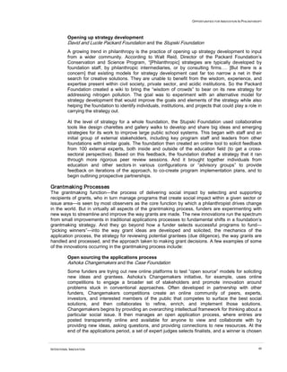 OPPORTUNITIES FOR INNOVATION IN PHILANTHROPY
INTENTIONAL INNOVATION 40
Opening up strategy development
David and Lucile Packard Foundation and the Stupski Foundation
A growing trend in philanthropy is the practice of opening up strategy development to input
from a wider community. According to Walt Reid, Director of the Packard Foundation’s
Conservation and Science Program, “[Philanthropic] strategies are typically developed by
foundation staff, by philanthropic intermediaries, or by consulting firms…. [But there is a
concern] that existing models for strategy development cast far too narrow a net in their
search for creative solutions. They are unable to benefit from the wisdom, experience, and
expertise present within civil society, private sector, and acidic institutions. So the Packard
Foundation created a wiki to bring the “wisdom of crowds” to bear on its new strategy for
addressing nitrogen pollution. The goal was to experiment with an alternative model for
strategy development that would improve the goals and elements of the strategy while also
helping the foundation to identify individuals, institutions, and projects that could play a role in
carrying the strategy out.
At the level of strategy for a whole foundation, the Stupski Foundation used collaborative
tools like design charettes and gallery walks to develop and share big ideas and emerging
strategies for its work to improve large public school systems. This began with staff and an
initial group of external stakeholders, including key program staff and leaders from other
foundations with similar goals. The foundation then created an online tool to solicit feedback
from 100 external experts, both inside and outside of the education field (to get a cross-
sectoral perspective). Based on this feedback, the foundation drafted a strategy that it ran
through more rigorous peer review sessions. And it brought together individuals from
education and other sectors in various configurations or “advisory groups” to provide
feedback on iterations of the approach, to co-create program implementation plans, and to
begin outlining prospective partnerships.
Grantmaking Processes
The grantmaking function—the process of delivering social impact by selecting and supporting
recipients of grants, who in turn manage programs that create social impact within a given sector or
issue area—is seen by most observers as the core function by which a philanthropist drives change
in the world. But in virtually all aspects of the grantmaking process, funders are experimenting with
new ways to streamline and improve the way grants are made. The new innovations run the spectrum
from small improvements in traditional applications processes to fundamental shifts in a foundation’s
grantmaking strategy. And they go beyond how a funder selects successful programs to fund—
“picking winners”—into the way grant ideas are developed and solicited, the mechanics of the
application process, the strategy for reviewing potential grantees (due diligence), the way grants are
handled and processed, and the approach taken to making grant decisions. A few examples of some
of the innovations occurring in the grantmaking process include:
Open sourcing the applications process
Ashoka Changemakers and the Case Foundation
Some funders are trying out new online platforms to test “open source” models for soliciting
new ideas and grantees. Ashoka’s Changemakers initiative, for example, uses online
competitions to engage a broader set of stakeholders and promote innovation around
problems stuck in conventional approaches. Often developed in partnership with other
funders, Changemakers competitions create an online community of peers, experts,
investors, and interested members of the public that competes to surface the best social
solutions, and then collaborates to refine, enrich, and implement those solutions.
Changemakers begins by providing an overarching intellectual framework for thinking about a
particular social issue. It then manages an open application process, where entries are
posted transparently online and available for anyone to view and collaborate with by
providing new ideas, asking questions, and providing connections to new resources. At the
end of the applications period, a set of expert judges selects finalists, and a winner is chosen
 