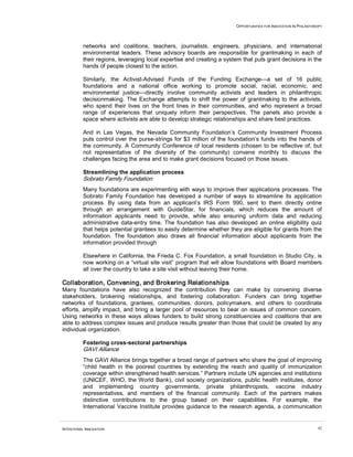 OPPORTUNITIES FOR INNOVATION IN PHILANTHROPY
INTENTIONAL INNOVATION 42
networks and coalitions, teachers, journalists, engineers, physicians, and international
environmental leaders. These advisory boards are responsible for grantmaking in each of
their regions, leveraging local expertise and creating a system that puts grant decisions in the
hands of people closest to the action.
Similarly, the Activist-Advised Funds of the Funding Exchange—a set of 16 public
foundations and a national office working to promote social, racial, economic, and
environmental justice—directly involve community activists and leaders in philanthropic
decisionmaking. The Exchange attempts to shift the power of grantmaking to the activists,
who spend their lives on the front lines in their communities, and who represent a broad
range of experiences that uniquely inform their perspectives. The panels also provide a
space where activists are able to develop strategic relationships and share best practices.
And in Las Vegas, the Nevada Community Foundation’s Community Investment Process
puts control over the purse-strings for $3 million of the foundation’s funds into the hands of
the community. A Community Conference of local residents (chosen to be reflective of, but
not representative of the diversity of the community) convene monthly to discuss the
challenges facing the area and to make grant decisions focused on those issues.
Streamlining the application process
Sobrato Family Foundation
Many foundations are experimenting with ways to improve their applications processes. The
Sobrato Family Foundation has developed a number of ways to streamline its application
process. By using data from an applicant’s IRS Form 990, sent to them directly online
through an arrangement with GuideStar, for financials, which reduces the amount of
information applicants need to provide, while also ensuring uniform data and reducing
administrative data-entry time. The foundation has also developed an online eligibility quiz
that helps potential grantees to easily determine whether they are eligible for grants from the
foundation. The foundation also draws all financial information about applicants from the
information provided through
Elsewhere in California, the Frieda C. Fox Foundation, a small foundation in Studio City, is
now working on a “virtual site visit” program that will allow foundations with Board members
all over the country to take a site visit without leaving their home.
Collaboration, Convening, and Brokering Relationships
Many foundations have also recognized the contribution they can make by convening diverse
stakeholders, brokering relationships, and fostering collaboration. Funders can bring together
networks of foundations, grantees, communities, donors, policymakers, and others to coordinate
efforts, amplify impact, and bring a larger pool of resources to bear on issues of common concern.
Using networks in these ways allows funders to build strong constituencies and coalitions that are
able to address complex issues and produce results greater than those that could be created by any
individual organization.
Fostering cross-sectoral partnerships
GAVI Alliance
The GAVI Alliance brings together a broad range of partners who share the goal of improving
“child health in the poorest countries by extending the reach and quality of immunization
coverage within strengthened health services.” Partners include UN agencies and institutions
(UNICEF, WHO, the World Bank), civil society organizations, public health institutes, donor
and implementing country governments, private philanthropists, vaccine industry
representatives, and members of the financial community. Each of the partners makes
distinctive contributions to the group based on their capabilities. For example, the
International Vaccine Institute provides guidance to the research agenda, a communication
 