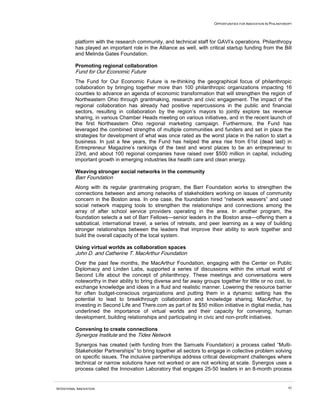 OPPORTUNITIES FOR INNOVATION IN PHILANTHROPY
INTENTIONAL INNOVATION 43
platform with the research community, and technical staff for GAVI’s operations. Philanthropy
has played an important role in the Alliance as well, with critical startup funding from the Bill
and Melinda Gates Foundation.
Promoting regional collaboration
Fund for Our Economic Future
The Fund for Our Economic Future is re-thinking the geographical focus of philanthropic
collaboration by bringing together more than 100 philanthropic organizations impacting 16
counties to advance an agenda of economic transformation that will strengthen the region of
Northeastern Ohio through grantmaking, research and civic engagement. The impact of the
regional collaboration has already had positive repercussions in the public and financial
sectors, resulting in collaboration by the region’s mayors to jointly explore tax revenue
sharing, in various Chamber Heads meeting on various initiatives, and in the recent launch of
the first Northeastern Ohio regional marketing campaign. Furthermore, the Fund has
leveraged the combined strengths of multiple communities and funders and set in place the
strategies for development of what was once rated as the worst place in the nation to start a
business. In just a few years, the Fund has helped the area rise from 61st (dead last) in
Entrepreneur Magazine’s rankings of the best and worst places to be an entrepreneur to
23rd, and about 100 regional companies have raised over $500 million in capital, including
important growth in emerging industries like health care and clean energy.
Weaving stronger social networks in the community
Barr Foundation
Along with its regular grantmaking program, the Barr Foundation works to strengthen the
connections between and among networks of stakeholders working on issues of community
concern in the Boston area. In one case, the foundation hired “network weavers” and used
social network mapping tools to strengthen the relationships and connections among the
array of after school service providers operating in the area. In another program, the
foundation selects a set of Barr Fellows—senior leaders in the Boston area—offering them a
sabbatical, international travel, a series of retreats, and peer learning as a way of building
stronger relationships between the leaders that improve their ability to work together and
build the overall capacity of the local system.
Using virtual worlds as collaboration spaces
John D. and Catherine T. MacArthur Foundation
Over the past few months, the MacArthur Foundation, engaging with the Center on Public
Diplomacy and Linden Labs, supported a series of discussions within the virtual world of
Second Life about the concept of philanthropy. These meetings and conversations were
noteworthy in their ability to bring diverse and far away groups together for little or no cost, to
exchange knowledge and ideas in a fluid and realistic manner. Lowering the resource barrier
for often budget-conscious organizations and putting them in a dynamic setting has the
potential to lead to breakthrough collaboration and knowledge sharing. MacArthur, by
investing in Second Life and There.com as part of its $50 million initiative in digital media, has
underlined the importance of virtual worlds and their capacity for convening, human
development, building relationships and participating in civic and non-profit initiatives.
Convening to create connections
Synergos Institute and the Tides Network
Synergos has created (with funding from the Samuels Foundation) a process called “Multi-
Stakeholder Partnerships” to bring together all sectors to engage in collective problem solving
on specific issues. The inclusive partnerships address critical development challenges where
technical or narrow solutions have not worked or are not working at scale. Synergos uses a
process called the Innovation Laboratory that engages 25-50 leaders in an 8-month process
 