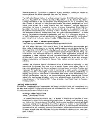 OPPORTUNITIES FOR INNOVATION IN PHILANTHROPY
INTENTIONAL INNOVATION 46
Vermont Community Foundation co-sponsored a proxy resolution, co-filing an initiative to
encourage racial and gender diversity at Bed, Bath, and Beyond.
The VCF action follows the lead of funders such as the Jesse Smith Noyes Foundation, the
Needmor Foundation, the Nathan Cummings Foundation, and the Boston Foundation.
Coming out of efforts in the 1980s to divest itself of companies with ties to South Africa and
later, tobacco, in the early 2000s the Boston Foundation, for instance, recognized that proxy
voting might actually be a more powerful tool than divestiture, because divestment
relinquished the power to persuade a company to change its practices. Since 2002, the
foundation has had a policy of voting its shareholder proxies in accordance with the
foundation’s mission and values, particularly on issues related to the environment, community
well-being and citizenship, diversity and equity, and good corporate governance. The effort
requires the review of hundreds of proxy requests each year, so to minimize the workload for
its staff, the foundation contracts with Institutional Shareholder Services (ISS), a professional
proxy voting firm, to track proxy choices from the 1,400 companies in which it owns stock.
Using film and media to influence public opinion
Participant Productions and the Sundance Institute Documentary Fund
Jeff Skoll began Participant Productions as a way to use feature films, documentaries, and
other media to raise awareness of important social issues and promote social change. The
company’s films—including North Country, Syriana, Good Night and Good Luck, Murderball,
and An Inconvenient Truth—have garnered more than a dozen Academy Awards. Along with
each of these films, Participant has worked with social sector organizations, nonprofits, and
corporations to create campaigns that give a voice to issues that resonate in the films and
provide specific ways for audience members to get involved using action kits, screening
programs, educational curriculums and classes, house parties, seminars, panels, and other
activities.
Similarly, the Sundance Institute Documentary Fund is dedicated to supporting US and
international documentary films that focus on current human rights issues, freedom of
expression, social justice, civil liberties, and exploring critical issues of our time. The idea is to
encourage the exchange of ideas crucial to developing an open society, raising public
consciousness about human rights abuses and restrictions of civil liberties, and fostering an
ongoing dialogue about these issues. Established in 1996 as the Soros Documentary Fund,
the fund has become a core part of the Sundance Institute, where it has become a critical
resource for documentary filmmakers, opening up additional funding sources and using its
inclusion as part of the Sundance Film Festival to create a much larger forum to showcase
the documentaries.
Learning and Evaluation
Many experts believe that impact assessment is the area of philanthropy most ripe for innovation, but
few were able to identify promising experiments now underway in the field. Still, a small number of
innovative approaches seem to be emerging.
Building a field level scorecard
Hawaii Community Foundation
The Hawaii Community Foundation (HCF) is working to strengthen the network of youth
development providers on the islands to improve the lives of Hawaii's most vulnerable youth
and children. As the centerpiece of this effort, the community foundation is working to build
consensus among service providers about shared goals and metrics in order to build a
collaborative, field-level scorecard. The scorecard serve as a mechanism for coordinating
disparate efforts, and for moving the organizations beyond worrying about individual causality
to assess whether they are collectively moving the needle and making progress toward key
goals for youth.
 