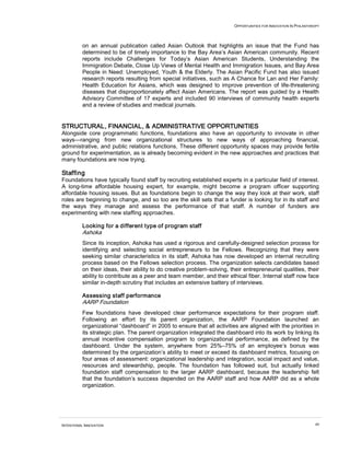 OPPORTUNITIES FOR INNOVATION IN PHILANTHROPY
INTENTIONAL INNOVATION 49
on an annual publication called Asian Outlook that highlights an issue that the Fund has
determined to be of timely importance to the Bay Area’s Asian American community. Recent
reports include Challenges for Today’s Asian American Students, Understanding the
Immigration Debate, Close Up Views of Mental Health and Immigration Issues, and Bay Area
People in Need: Unemployed, Youth & the Elderly. The Asian Pacific Fund has also issued
research reports resulting from special initiatives, such as A Chance for Lan and Her Family:
Health Education for Asians, which was designed to improve prevention of life-threatening
diseases that disproportionately affect Asian Americans. The report was guided by a Health
Advisory Committee of 17 experts and included 90 interviews of community health experts
and a review of studies and medical journals.
STRUCTURAL, FINANCIAL, & ADMINISTRATIVE OPPORTUNITIES
Alongside core programmatic functions, foundations also have an opportunity to innovate in other
ways—ranging from new organizational structures to new ways of approaching financial,
administrative, and public relations functions. These different opportunity spaces may provide fertile
ground for experimentation, as is already becoming evident in the new approaches and practices that
many foundations are now trying.
Staffing
Foundations have typically found staff by recruiting established experts in a particular field of interest.
A long-time affordable housing expert, for example, might become a program officer supporting
affordable housing issues. But as foundations begin to change the way they look at their work, staff
roles are beginning to change, and so too are the skill sets that a funder is looking for in its staff and
the ways they manage and assess the performance of that staff. A number of funders are
experimenting with new staffing approaches.
Looking for a different type of program staff
Ashoka
Since its inception, Ashoka has used a rigorous and carefully-designed selection process for
identifying and selecting social entrepreneurs to be Fellows. Recognizing that they were
seeking similar characteristics in its staff, Ashoka has now developed an internal recruiting
process based on the Fellows selection process. The organization selects candidates based
on their ideas, their ability to do creative problem-solving, their entrepreneurial qualities, their
ability to contribute as a peer and team member, and their ethical fiber. Internal staff now face
similar in-depth scrutiny that includes an extensive battery of interviews.
Assessing staff performance
AARP Foundation
Few foundations have developed clear performance expectations for their program staff.
Following an effort by its parent organization, the AARP Foundation launched an
organizational “dashboard” in 2005 to ensure that all activities are aligned with the priorities in
its strategic plan. The parent organization integrated the dashboard into its work by linking its
annual incentive compensation program to organizational performance, as defined by the
dashboard. Under the system, anywhere from 25%–75% of an employee’s bonus was
determined by the organization’s ability to meet or exceed its dashboard metrics, focusing on
four areas of assessment: organizational leadership and integration, social impact and value,
resources and stewardship, people. The foundation has followed suit, but actually linked
foundation staff compensation to the larger AARP dashboard, because the leadership felt
that the foundation’s success depended on the AARP staff and how AARP did as a whole
organization.
 