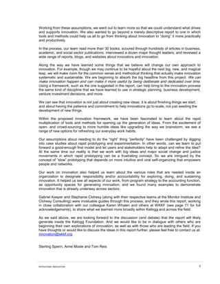 INTENTIONAL INNOVATION 5
Working from these assumptions, we went out to learn more so that we could understand what drives
and supports innovation. We also wanted to go beyond a merely descriptive report to one in which
tools and methods could help us all to go from thinking about innovation to “doing” it more practically
and productively.
In the process, our team read more than 30 books; scoured through hundreds of articles in business,
academic, and social sector publications; interviewed a dozen major thought leaders; and reviewed a
wide range of reports, blogs, and websites about innovators and innovation.
Along the way we have learned some things that we believe will change our own approach to
innovation. For example, though we may continue to be hopeful about the next big, new, and magical
leap, we will make room for the common sense and methodical thinking that actually make innovation
systematic and sustainable. We are beginning to absorb the big headline from this project: We can
make innovation happen and can make it more useful by being deliberate and dedicated over time.
Using a framework, such as the one suggested in the report, can help bring to the innovation process
the same kind of discipline that we have learned to use in strategic planning, business development,
venture investment decisions, and more.
We can see that innovation is not just about creating new ideas; it is about finishing things we start,
and about having the patience and commitment to help innovations go to scale, not just seeding the
development of new things.
Within the proposed innovation framework, we have been fascinated to learn about the rapid
multiplication of tools and methods for opening up the generation of ideas. From the excitement of
open- and crowd-sourcing to more humble ideas like upgrading the way we brainstorm, we see a
range of new options for refreshing our everyday work habits.
Our assumptions about needing to do the “right” thing “perfectly” have been challenged by digging
into case studies about rapid prototyping and experimentation. In other words, can we learn to put
forward a good-enough first model and let users and stakeholders help to adapt and refine the idea?
At the same time our reality is that we work with big ideas and major social change and justice
movements in which rapid prototyping can be a frustrating concept. So we are intrigued by the
concept of “slow” prototyping that depends on more intuitive and viral self-organizing that empowers
people and networks.
Our work on innovation also helped us learn about the various roles that are needed inside an
organization to designate responsibility and/or accountability for exploring, doing, and sustaining
innovation. It helped us see all aspects of our work, from program strategy to the accounting function,
as opportunity spaces for generating innovation; and we found many examples to demonstrate
innovation that is already underway across sectors.
Gabriel Kasper and Stephanie Clohesy (along with their respective teams at the Monitor Institute and
Clohesy Consulting) were invaluable guides through this process, and they wrote this report, working
in close collaboration with our colleague Karen Whalen and others at WKKF (see page 71 for full
acknowledgements), to share what we learned more broadly within Kellogg and across the field.
As we said above, we are looking forward to the discussion (and debate) that the report will likely
generate inside the Kellogg Foundation. And we would like to be in dialogue with others who are
beginning their own explorations of innovation, as well as with those who are leading the field. If you
have thoughts or would like to discuss the ideas in this report further, please feel free to contact us at:
innovation@wkkf.org
Sterling Speirn, Anne Mosle and Tom Reis
 