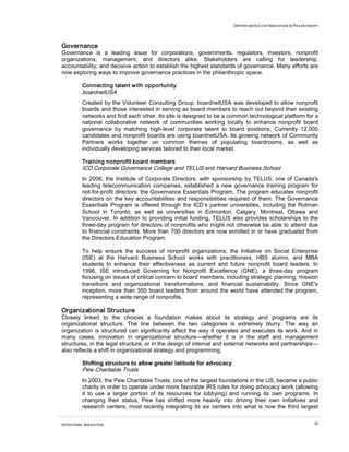 OPPORTUNITIES FOR INNOVATION IN PHILANTHROPY
INTENTIONAL INNOVATION 50
Governance
Governance is a leading issue for corporations, governments, regulators, investors, nonprofit
organizations, management, and directors alike. Stakeholders are calling for leadership,
accountability, and decisive action to establish the highest standards of governance. Many efforts are
now exploring ways to improve governance practices in the philanthropic space.
Connecting talent with opportunity
boardnetUSA
Created by the Volunteer Consulting Group, boardnetUSA was developed to allow nonprofit
boards and those interested in serving as board members to reach out beyond their existing
networks and find each other. Its site is designed to be a common technological platform for a
national collaborative network of communities working locally to enhance nonprofit board
governance by matching high-level corporate talent to board positions. Currently 12,000
candidates and nonprofit boards are using boardnetUSA. Its growing network of Community
Partners works together on common themes of populating boardrooms, as well as
individually developing services tailored to their local market.
Training nonprofit board members
ICD Corporate Governance College and TELUS and Harvard Business School
In 2006, the Institute of Corporate Directors, with sponsorship by TELUS, one of Canada's
leading telecommunication companies, established a new governance training program for
not-for-profit directors: the Governance Essentials Program. The program educates nonprofit
directors on the key accountabilities and responsibilities required of them. The Governance
Essentials Program is offered through the ICD’s partner universities, including the Rotman
School in Toronto, as well as universities in Edmonton, Calgary, Montreal, Ottawa and
Vancouver. In addition to providing initial funding, TELUS also provides scholarships to the
three-day program for directors of nonprofits who might not otherwise be able to attend due
to financial constraints. More than 700 directors are now enrolled in or have graduated from
the Directors Education Program.
To help ensure the success of nonprofit organizations, the Initiative on Social Enterprise
(ISE) at the Harvard Business School works with practitioners, HBS alumni, and MBA
students to enhance their effectiveness as current and future nonprofit board leaders. In
1996, ISE introduced Governing for Nonprofit Excellence (GNE), a three-day program
focusing on issues of critical concern to board members, including strategic planning, mission
transitions and organizational transformations, and financial sustainability. Since GNE's
inception, more than 350 board leaders from around the world have attended the program,
representing a wide range of nonprofits.
Organizational Structure
Closely linked to the choices a foundation makes about its strategy and programs are its
organizational structure. The line between the two categories is extremely blurry. The way an
organization is structured can significantly affect the way it operates and executes its work. And in
many cases, innovation in organizational structure—whether it is in the staff and management
structures, in the legal structure, or in the design of internal and external networks and partnerships—
also reflects a shift in organizational strategy and programming.
Shifting structure to allow greater latitude for advocacy
Pew Charitable Trusts
In 2003, the Pew Charitable Trusts, one of the largest foundations in the US, became a public
charity in order to operate under more favorable IRS rules for doing advocacy work (allowing
it to use a larger portion of its resources for lobbying) and running its own programs. In
changing their status, Pew has shifted more heavily into driving their own initiatives and
research centers, most recently integrating its six centers into what is now the third largest
 
