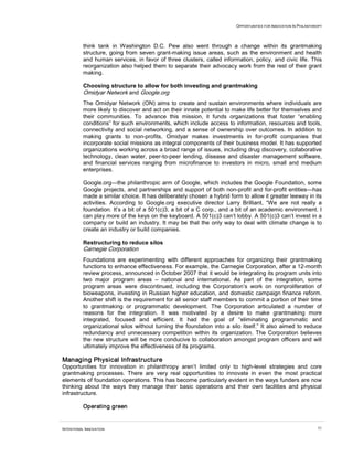 OPPORTUNITIES FOR INNOVATION IN PHILANTHROPY
INTENTIONAL INNOVATION 51
think tank in Washington D.C. Pew also went through a change within its grantmaking
structure, going from seven grant-making issue areas, such as the environment and health
and human services, in favor of three clusters, called information, policy, and civic life. This
reorganization also helped them to separate their advocacy work from the rest of their grant
making.
Choosing structure to allow for both investing and grantmaking
Omidyar Network and Google.org
The Omidyar Network (ON) aims to create and sustain environments where individuals are
more likely to discover and act on their innate potential to make life better for themselves and
their communities. To advance this mission, it funds organizations that foster “enabling
conditions” for such environments, which include access to information, resources and tools,
connectivity and social networking, and a sense of ownership over outcomes. In addition to
making grants to non-profits, Omidyar makes investments in for-profit companies that
incorporate social missions as integral components of their business model. It has supported
organizations working across a broad range of issues, including drug discovery, collaborative
technology, clean water, peer-to-peer lending, disease and disaster management software,
and financial services ranging from microfinance to investors in micro, small and medium
enterprises.
Google.org—the philanthropic arm of Google, which includes the Google Foundation, some
Google projects, and partnerships and support of both non-profit and for-profit entities—has
made a similar choice. It has deliberately chosen a hybrid form to allow it greater leeway in its
activities. According to Google.org executive director Larry Brilliant, “We are not really a
foundation. It’s a bit of a 501(c)3, a bit of a C corp., and a bit of an academic environment. I
can play more of the keys on the keyboard. A 501(c)3 can’t lobby. A 501(c)3 can’t invest in a
company or build an industry. It may be that the only way to deal with climate change is to
create an industry or build companies.
Restructuring to reduce silos
Carnegie Corporation
Foundations are experimenting with different approaches for organizing their grantmaking
functions to enhance effectiveness. For example, the Carnegie Corporation, after a 12-month
review process, announced in October 2007 that it would be integrating its program units into
two major program areas – national and international. As part of the integration, some
program areas were discontinued, including the Corporation’s work on nonproliferation of
bioweapons, investing in Russian higher education, and domestic campaign finance reform.
Another shift is the requirement for all senior staff members to commit a portion of their time
to grantmaking or programmatic development. The Corporation articulated a number of
reasons for the integration. It was motivated by a desire to make grantmaking more
integrated, focused and efficient. It had the goal of “eliminating programmatic and
organizational silos without turning the foundation into a silo itself.” It also aimed to reduce
redundancy and unnecessary competition within its organization. The Corporation believes
the new structure will be more conducive to collaboration amongst program officers and will
ultimately improve the effectiveness of its programs.
Managing Physical Infrastructure
Opportunities for innovation in philanthropy aren’t limited only to high-level strategies and core
grantmaking processes. There are very real opportunities to innovate in even the most practical
elements of foundation operations. This has become particularly evident in the ways funders are now
thinking about the ways they manage their basic operations and their own facilities and physical
infrastructure.
Operating green
 