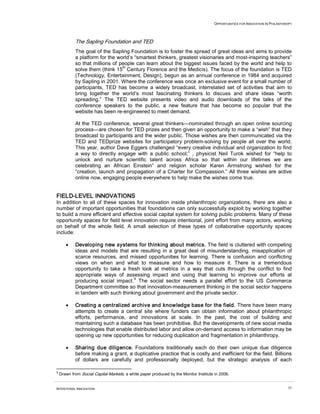 OPPORTUNITIES FOR INNOVATION IN PHILANTHROPY
INTENTIONAL INNOVATION 55
The Sapling Foundation and TED
The goal of the Sapling Foundation is to foster the spread of great ideas and aims to provide
a platform for the world’s “smartest thinkers, greatest visionaries and most-inspiring teachers”
so that millions of people can learn about the biggest issues faced by the world and help to
solve them (think 15
th
Century Florence and the Medicis). The focus of the foundation is TED
(Technology, Entertainment, Design), begun as an annual conference in 1984 and acquired
by Sapling in 2001. Where the conference was once an exclusive event for a small number of
participants, TED has become a widely broadcast, interrelated set of activities that aim to
bring together the world’s most fascinating thinkers to discuss and share ideas “worth
spreading.” The TED website presents video and audio downloads of the talks of the
conference speakers to the public, a new feature that has become so popular that the
website has been re-engineered to meet demand.
At the TED conference, several great thinkers—nominated through an open online sourcing
process—are chosen for TED prizes and then given an opportunity to make a “wish” that they
broadcast to participants and the wider public. Those wishes are then communicated via the
TED and TEDprize websites for participatory problem-solving by people all over the world.
This year, author Dave Eggers challenged “every creative individual and organization to find
a way to directly engage with a public school;” , physicist Neil Turok wished for “help to
unlock and nurture scientific talent across Africa so that within our lifetimes we are
celebrating an African Einstein” and religion scholar Karen Armstrong wished for the
“creation, launch and propagation of a Charter for Compassion.” All three wishes are active
online now, engaging people everywhere to help make the wishes come true.
FIELD-LEVEL INNOVATIONS
In addition to all of these spaces for innovation inside philanthropic organizations, there are also a
number of important opportunities that foundations can only successfully exploit by working together
to build a more efficient and effective social capital system for solving public problems. Many of these
opportunity spaces for field level innovation require intentional, joint effort from many actors, working
on behalf of the whole field. A small selection of these types of collaborative opportunity spaces
include:
• Developing new systems for thinking about metrics. The field is cluttered with competing
ideas and models that are resulting in a great deal of misunderstanding, misapplication of
scarce resources, and missed opportunities for learning. There is confusion and conflicting
views on when and what to measure and how to measure it. There is a tremendous
opportunity to take a fresh look at metrics in a way that cuts through the conflict to find
appropriate ways of assessing impact and using that learning to improve our efforts at
producing social impact.
9
The social sector needs a parallel effort to the US Commerce
Department committee so that innovation-measurement thinking in the social sector happens
in tandem with such thinking about government and the private sector.
• Creating a centralized archive and knowledge base for the field. There have been many
attempts to create a central site where funders can obtain information about philanthropic
efforts, performance, and innovations at scale. In the past, the cost of building and
maintaining such a database has been prohibitive. But the developments of new social media
technologies that enable distributed labor and allow on-demand access to information may be
opening up new opportunities for reducing duplication and fragmentation in philanthropy.
• Sharing due diligence. Foundations traditionally each do their own unique due diligence
before making a grant, a duplicative practice that is costly and inefficient for the field. Billions
of dollars are carefully and professionally deployed, but the strategic analysis of each
9
Drawn from Social Capital Markets, a white paper produced by the Monitor Institute in 2006.
 