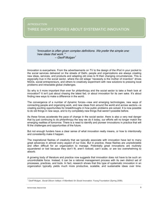 INTENTIONAL INNOVATION 6
INTRODUCTION
THREE SHORT STORIES ABOUT SYSTEMATIC INNOVATION
“Innovation is often given complex definitions. We prefer the simple one:
‘new ideas that work.’”
– Geoff Mulgan1
A growing body of literature and practice now suggests that innovation does not have to be such an
uncontrollable force. Instead, it can be a rational management process with its own distinct set of
processes, practices, and tools. In fact, research shows that this type of systematic innovation in an
organization typically yields much more productive, scalable, and sustainable ideas over time.
Innovation is everywhere. From the advertisements on TV to the design of the iPod in your pocket to
the social services delivered on the streets of Delhi, people and organizations are always creating
new ideas, services, and products and adapting old ones to fit their changing circumstances. This is
especially true in the social sector, where the old adage “necessity is the mother of invention” drives
NGOs, social entrepreneurs, and others to creatively experiment with new solutions to pressing local
problems and intractable global challenges.
So why is it more important than ever for philanthropy and the social sector to take a fresh look at
innovation? It isn’t just about chasing the latest fad, or about innovation for its own sake. It’s about
finding new ways to make a difference in the world.
The convergence of a number of dynamic forces—new and emerging technologies, new ways of
connecting people and organizing work, and new ideas from around the world and across sectors—is
creating exciting opportunities for breakthroughs in how public problems are solved. It is now possible
to do old things in new ways, and to try completely new things that weren’t possible before.
As these forces accelerate the pace of change in the social sector, there is also a very real danger
that by just continuing to do philanthropy the way we do it today, our efforts will no longer match the
emerging realities of tomorrow. There is a need to identify and pioneer innovations in practice that will
fit the challenges and opportunities of the future.
But not enough funders have a clear sense of what innovation really means, or how to intentionally
and consistently make it happen.
The inspirational flashes of creativity that we typically associate with innovation have led to many
great advances in almost every aspect of our lives. But in practice, these flashes are unpredictable
and often difficult for an organization to manage. Potentially great innovations are routinely
squandered or lost because they don’t fit, aren’t noticed, can’t scale, or are too overwhelming to
absorb.
1
Geoff Mulgan, Social Silicon Valleys: A Manifesto for Social Innovation, Young Foundation (Spring 2006).
 