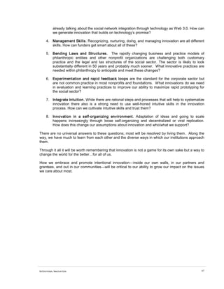 INTENTIONAL INNOVATION 67
already talking about the social network integration through technology as Web 3.0. How can
we generate innovation that builds on technology’s promise?
4. Management Skills. Recognizing, nurturing, doing, and managing innovation are all different
skills. How can funders get smart about all of these?
5. Bending Laws and Structures. The rapidly changing business and practice models of
philanthropic entities and other nonprofit organizations are challenging both customary
practice and the legal and tax structures of the social sector. The sector is likely to look
substantially different in 50 years and probably much sooner. What innovative practices are
needed within philanthropy to anticipate and meet these changes?
6. Experimentation and rapid feedback loops are the standard for the corporate sector but
are not common practice in most nonprofits and foundations. What innovations do we need
in evaluation and learning practices to improve our ability to maximize rapid prototyping for
the social sector?
7. Integrate Intuition. While there are rational steps and processes that will help to systematize
innovation there also is a strong need to use well-honed intuitive skills in the innovation
process. How can we cultivate intuitive skills and trust them?
8. Innovation in a self-organizing environment. Adaptation of ideas and going to scale
happens increasingly through loose self-organizing and decentralized or viral replication.
How does this change our assumptions about innovation and who/what we support?
There are no universal answers to these questions; most will be resolved by living them. Along the
way, we have much to learn from each other and the diverse ways in which our institutions approach
them.
Through it all it will be worth remembering that innovation is not a game for its own sake but a way to
change the world for the better…for all of us.
How we embrace and promote intentional innovation—inside our own walls, in our partners and
grantees, and out in our communities—will be critical to our ability to grow our impact on the issues
we care about most.
 