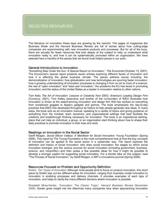 INTENTIONAL INNOVATION 68
SELECTED RESOURCES
The literature on innovation these days are growing by the reamful. The pages of magazines like
Business Week and the Harvard Business Review are full of stories about how cutting-edge
companies are experimenting with new innovative products and processes. But for all of the buzz,
there are actually far fewer resources that look deeply at the subject to help us understand what
innovation really is, and how it can be systematically promoted within an organization. We have
selected here a handful of the pieces that we found most helpful pieces in our work..
General Introductions to Innovation
“Something New Under the Sun: A Special Report on Innovation,” The Economist (October 13, 2007).
The Economist’s special report presents seven articles exploring different facets of innovation and
how it is affecting the global business climate. The pieces address issues including: the
democratization of innovation; how globalization and new technologies are spurring faster innovation;
how a growing understanding of innovation processes is changing it from an art to more of a science;
the rise of “open innovation” and “lead-user innovation;” the problems the EU has faced in promoting
innovation; and the status of the United States as a leader in innovation relative to other nations.
Tom Kelly The Art of Innovation: Lessons in Creativity from IDEO, America’s Leading Design Firm
(Currency, 2001). Tom Kelley (executive and brother of the co-founder) of IDEO illustrates how
innovation is driven at the award-winning innovation and design firm that has worked on everything
from snowboard goggles to Apple’s gadgets and gizmos. The book emphasizes the day-to-day
practices that IDEO has developed throughout its history to help people generate new ideas. In many
ways, the book acts as an innovation manual, speaking to a variety of topics and giving guidance on
everything from the mindset, team dynamics, and organizational settings that best facilitate the
creativity and breakthrough thinking necessary for innovation. The book is an inspirational starting-
place that can help an individual, a group, or an organization start thinking about how to shape their
daily practices to promote innovation in their lives and work.
Readings on Innovation in the Social Sector
Geoff Mulgan, Social Silicon Valleys: A Manifesto for Social Innovation, Young Foundation (Spring
2006). This report by The Young Foundation is the most comprehensive look at how the key concepts
of innovation can be applied to the social sector in a systematic way. The report explores the
definition and history of social innovation; who does social innovation; the stages by which social
innovation emerges; and the various sources for social innovation (including government, business,
science, and nonprofits)—and then poses a few possible ideas for how it might be possible to
develop a stronger system for supporting social innovation. For a shorter take on this subject, read
“The Process of Social Innovation,” by Geoff Mulgan, in MIT’s innovations journal (Spring 2006).
Resources Focused on Problem and Opportunity Definition
Doblin, Ten Types of Innovation. Although most people tend to focus on product innovation, this short
piece by Doblin lays out ten different areas for innovation, ranging from business model innovation to
innovation in enabling processes and delivery channels. It provides examples of each type of
innovation, and helps to clarify the many different domains where innovation is possible.
Rosabeth Moss-Kanter, “Innovation: The Classic Traps,” Harvard Business Review (November
2006). Kanter gives insight into the dilemmas many companies face when approaching innovation
 
