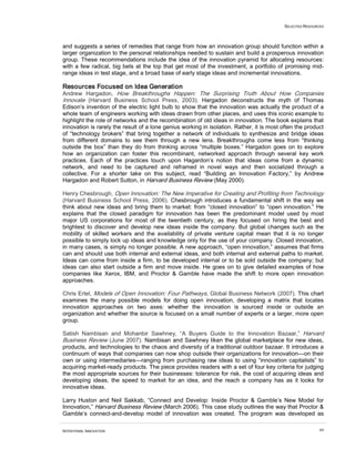 SELECTED RESOURCES
INTENTIONAL INNOVATION 69
and suggests a series of remedies that range from how an innovation group should function within a
larger organization to the personal relationships needed to sustain and build a prosperous innovation
group. These recommendations include the idea of the innovation pyramid for allocating resources:
with a few radical, big bets at the top that get most of the investment, a portfolio of promising mid-
range ideas in test stage, and a broad base of early stage ideas and incremental innovations.
Resources Focused on Idea Generation
Andrew Hargadon, How Breakthroughs Happen: The Surprising Truth About How Companies
Innovate (Harvard Business School Press, 2003). Hargadon deconstructs the myth of Thomas
Edison’s invention of the electric light bulb to show that the innovation was actually the product of a
whole team of engineers working with ideas drawn from other places, and uses this iconic example to
highlight the role of networks and the recombination of old ideas in innovation. The book explains that
innovation is rarely the result of a lone genius working in isolation. Rather, it is most often the product
of “technology brokers” that bring together a network of individuals to synthesize and bridge ideas
from different domains to see them through a new lens. Breakthroughs come less from “thinking
outside the box” than they do from thinking across “multiple boxes.” Hargadon goes on to explore
how an organization can foster this recombinant, networked approach through several key work
practices. Each of the practices touch upon Hagardon’s notion that ideas come from a dynamic
network, and need to be captured and reframed in novel ways and then socialized through a
collective. For a shorter take on this subject, read “Building an Innovation Factory,” by Andrew
Hargadon and Robert Sutton, in Harvard Business Review (May 2000).
Henry Chesbrough, Open Innovation: The New Imperative for Creating and Profiting from Technology
(Harvard Business School Press, 2006). Chesbrough introduces a fundamental shift in the way we
think about new ideas and bring them to market: from “closed innovation” to “open innovation.” He
explains that the closed paradigm for innovation has been the predominant model used by most
major US corporations for most of the twentieth century, as they focused on hiring the best and
brightest to discover and develop new ideas inside the company. But global changes such as the
mobility of skilled workers and the availability of private venture capital mean that it is no longer
possible to simply lock up ideas and knowledge only for the use of your company. Closed innovation,
in many cases, is simply no longer possible. A new approach, “open innovation,” assumes that firms
can and should use both internal and external ideas, and both internal and external paths to market.
Ideas can come from inside a firm, to be developed internal or to be sold outside the company; but
ideas can also start outside a firm and move inside. He goes on to give detailed examples of how
companies like Xerox, IBM, and Proctor & Gamble have made the shift to more open innovation
approaches.
Chris Ertel, Models of Open Innovation: Four Pathways, Global Business Network (2007). This chart
examines the many possible models for doing open innovation, developing a matrix that locates
innovation approaches on two axes: whether the innovation is sourced inside or outside an
organization and whether the source is focused on a small number of experts or a larger, more open
group.
Satish Nambisan and Mohanbir Sawhney, “A Buyers Guide to the Innovation Bazaar,” Harvard
Business Review (June 2007). Nambisan and Sawhney liken the global marketplace for new ideas,
products, and technologies to the chaos and diversity of a traditional outdoor bazaar. It introduces a
continuum of ways that companies can now shop outside their organizations for innovation—on their
own or using intermediaries—ranging from purchasing raw ideas to using “innovation capitalists” to
acquiring market-ready products. The piece provides readers with a set of four key criteria for judging
the most appropriate sources for their businesses: tolerance for risk, the cost of acquiring ideas and
developing ideas, the speed to market for an idea, and the reach a company has as it looks for
innovative ideas.
Larry Huston and Neil Sakkab, “Connect and Develop: Inside Proctor & Gamble’s New Model for
Innovation,” Harvard Business Review (March 2006). This case study outlines the way that Proctor &
Gamble’s connect-and-develop model of innovation was created. The program was developed as
 