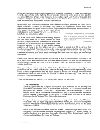 INTRODUCTION
INTENTIONAL INNOVATION 7
Systematic innovation requires well-managed and repeatable processes, to move an organization
beyond a dependence on the lightning-strike of sporadic innovations and to create a more constant
and dependable flow of new ideas. According to innovation expert Larry Keeley, “Innovation that
works is a disciplined process…. The real frontier is to not think of it as a creative exercise, but to
think about it as being disciplined in using the right methods.”
Governments and businesses—especially large corporations—have responded to these insights
about systematic innovation by improving their research & development teams, using more
collaborative design processes, open-sourcing to find innovation and innovators, and restructuring to
offer greater incentives. There are a wide range of new
methodologies and strategies that have been developed to
help foster and promote innovation.
Yet in the social sector, where creative thinking abounds
and can often mean life or death solutions to critical
problems, innovation remains largely episodic. Every day,
individuals, social entrepreneurs, and organizations create
ingenious solutions to some of the world’s thorniest
problems, yet many of the innovations are never realized or scaled, and fail to achieve their
transformative potential. Piecemeal funding, under-resourced organizations, trailing-edge technology,
and structures that are set up for services and advocacy rather than for discovery and scaling are all
fundamental elements of a social sector landscape that often limits the impact of breakthrough
innovations.
Funders now have an opportunity to take another look at what is happening with innovation in the
other sectors—not because philanthropy isn’t already innovative—but because there is good reason
to believe that we can be even more innovative, and as a result, have a greater impact on the issues
we care about most.
This opportunity is what prompted the W.K. Kellogg Foundation to launch an investigation, in
partnership with the Monitor Institute and Clohesy Consulting, into innovation in philanthropy. What
would it mean for philanthropy and the social sector to develop and manage innovation more
systematically? How can you nurture and promote innovation in philanthropy? How can you get
innovation to happen more reliably?
To get some answers, we start with three stories, going back to the year 1435!
1. The Medici Effect
Almost 600 years after the European Renaissance began, historians are still debating what
caused this extraordinary period of creativity and innovation—a 300-year-long “rebirth” that
changed the very course of human history. Some scholars credit the rediscovery of classical
learning. Others see a complex mix of demographics, religion, and urbanization. One writer
actually believes it was caused by the arrival of coffee beans from the Middle East—
Europeans literally “woke up” from their medieval darkness.
Today, most researchers agree that the Renaissance began in the Italian city of Florence,
which at the time had a post-plague population of less than 50,000. This raises an important
question: What could transform a provincial city smaller than Dubuque, Iowa, into the global
center of innovation?
Author Frans Johansson thinks he knows the answer: the Renaissance was sparked by a
foundation… well, the closest thing to a foundation that existed in 14
th
century Europe. He
explains this thesis in a fascinating book called The Medici Effect: Breakthrough Insights at
the Intersection of Ideas, Concepts, and Cultures.
“Innovation that works is a disciplined
process. The real frontier is to not think
of it as a creative exercise, but to think
about it as being disciplined in using the
right methods.”
- Larry Keeley
 