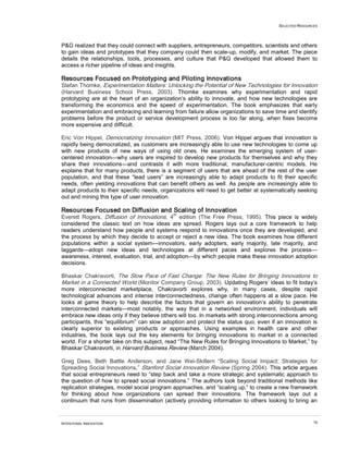 SELECTED RESOURCES
INTENTIONAL INNOVATION 70
P&G realized that they could connect with suppliers, entrepreneurs, competitors, scientists and others
to gain ideas and prototypes that they company could then scale-up, modify, and market. The piece
details the relationships, tools, processes, and culture that P&G developed that allowed them to
access a richer pipeline of ideas and insights.
Resources Focused on Prototyping and Piloting Innovations
Stefan Thomke, Experimentation Matters: Unlocking the Potential of New Technologies for Innovation
(Harvard Business School Press, 2003). Thomke examines why experimentation and rapid
prototyping are at the heart of an organization’s ability to innovate, and how new technologies are
transforming the economics and the speed of experimentation. The book emphasizes that early
experimentation and embracing and learning from failure allow organizations to save time and identify
problems before the product or service development process is too far along, when fixes become
more expensive and difficult.
Eric Von Hippel, Democratizing Innovation (MIT Press, 2006). Von Hippel argues that innovation is
rapidly being democratized, as customers are increasingly able to use new technologies to come up
with new products of new ways of using old ones. He examines the emerging system of user-
centered innovation—why users are inspired to develop new products for themselves and why they
share their innovations—and contrasts it with more traditional, manufacturer-centric models. He
explains that for many products, there is a segment of users that are ahead of the rest of the user
population, and that these “lead users” are increasingly able to adapt products to fit their specific
needs, often yielding innovations that can benefit others as well. As people are increasingly able to
adapt products to their specific needs, organizations will need to get better at systematically seeking
out and mining this type of user innovation.
Resources Focused on Diffusion and Scaling of Innovation
Everett Rogers, Diffusion of Innovations, 4
th
edition (The Free Press, 1995). This piece is widely
considered the classic text on how ideas are spread. Rogers lays out a core framework to help
readers understand how people and systems respond to innovations once they are developed, and
the process by which they decide to accept or reject a new idea. The book examines how different
populations within a social system—innovators, early adopters, early majority, late majority, and
laggards—adopt new ideas and technologies at different paces and explores the process—
awareness, interest, evaluation, trial, and adoption—by which people make these innovation adoption
decisions.
Bhaskar Chakravorti, The Slow Pace of Fast Change: The New Rules for Bringing Innovations to
Market in a Connected World (Monitor Company Group, 2003). Updating Rogers’ ideas to fit today’s
more interconnected marketplace, Chakravorti explores why, in many cases, despite rapid
technological advances and intense interconnectedness, change often happens at a slow pace. He
looks at game theory to help describe the factors that govern an innovation’s ability to penetrate
interconnected markets—most notably, the way that in a networked environment, individuals will
embrace new ideas only if they believe others will too. In markets with strong interconnections among
participants, this “equilibrium” can slow adoption and protect the status quo, even if an innovation is
clearly superior to existing products or approaches. Using examples in health care and other
industries, the book lays out the key elements for bringing innovations to market in a connected
world. For a shorter take on this subject, read “The New Rules for Bringing Innovations to Market,” by
Bhaskar Chakravorti, in Harvard Business Review (March 2004).
Greg Dees, Beth Battle Anderson, and Jane Wei-Skillern “Scaling Social Impact: Strategies for
Spreading Social Innovations,” Stanford Social Innovation Review (Spring 2004). This article argues
that social entrepreneurs need to “step back and take a more strategic and systematic approach to
the question of how to spread social innovations.” The authors look beyond traditional methods like
replication strategies, model social program approaches, and “scaling up,” to create a new framework
for thinking about how organizations can spread their innovations. The framework lays out a
continuum that runs from dissemination (actively providing information to others looking to bring an
 