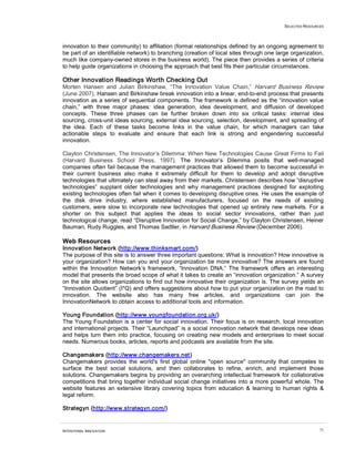 SELECTED RESOURCES
INTENTIONAL INNOVATION 71
innovation to their community) to affiliation (formal relationships defined by an ongoing agreement to
be part of an identifiable network) to branching (creation of local sites through one large organization,
much like company-owned stores in the business world). The piece then provides a series of criteria
to help guide organizations in choosing the approach that best fits their particular circumstances.
Other Innovation Readings Worth Checking Out
Morten Hansen and Julian Birkinshaw, “The Innovation Value Chain,” Harvard Business Review
(June 2007). Hansen and Birkinshaw break innovation into a linear, end-to-end process that presents
innovation as a series of sequential components. The framework is defined as the “innovation value
chain,” with three major phases: idea generation, idea development, and diffusion of developed
concepts. These three phases can be further broken down into six critical tasks: internal idea
sourcing, cross-unit ideas sourcing, external idea sourcing, selection, development, and spreading of
the idea. Each of these tasks become links in the value chain, for which managers can take
actionable steps to evaluate and ensure that each link is strong and engendering successful
innovation.
Clayton Christensen, The Innovator’s Dilemma: When New Technologies Cause Great Firms to Fail
(Harvard Business School Press, 1997). The Innovator’s Dilemma posits that well-managed
companies often fail because the management practices that allowed them to become successful in
their current business also make it extremely difficult for them to develop and adopt disruptive
technologies that ultimately can steal away from their markets. Christensen describes how “disruptive
technologies” supplant older technologies and why management practices designed for exploiting
existing technologies often fail when it comes to developing disruptive ones. He uses the example of
the disk drive industry, where established manufacturers, focused on the needs of existing
customers, were slow to incorporate new technologies that opened up entirely new markets. For a
shorter on this subject that applies the ideas to social sector innovations, rather than just
technological change, read “Disruptive Innovation for Social Change,” by Clayton Christensen, Heiner
Bauman, Rudy Ruggles, and Thomas Sadtler, in Harvard Business Review (December 2006).
Web Resources
Innovation Network (http://www.thinksmart.com/)
The purpose of this site is to answer three important questions: What is innovation? How innovative is
your organization? How can you and your organization be more innovative? The answers are found
within the Innovation Network’s framework, “Innovation DNA.” The framework offers an interesting
model that presents the broad scope of what it takes to create an “innovation organization.” A survey
on the site allows organizations to find out how innovative their organization is. The survey yields an
“Innovation Quotient” (I*Q) and offers suggestions about how to put your organization on the road to
innovation. The website also has many free articles, and organizations can join the
InnovationNetwork to obtain access to additional tools and information.
Young Foundation (http://www.youngfoundation.org.uk/)
The Young Foundation is a center for social innovation. Their focus is on research, local innovation
and international projects. Their “Launchpad” is a social innovation network that develops new ideas
and helps turn them into practice, focusing on creating new models and enterprises to meet social
needs. Numerous books, articles, reports and podcasts are available from the site.
Changemakers (http://www.changemakers.net)
Changemakers provides the world's first global online "open source" community that competes to
surface the best social solutions, and then collaborates to refine, enrich, and implement those
solutions. Changemakers begins by providing an overarching intellectual framework for collaborative
competitions that bring together individual social change initiatives into a more powerful whole. The
website features an extensive library covering topics from education & learning to human rights &
legal reform.
Strategyn (http://www.strategyn.com/)
 