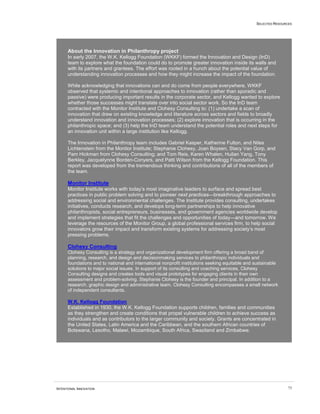 SELECTED RESOURCES
INTENTIONAL INNOVATION 73
About the Innovation in Philanthropy project
In early 2007, the W.K. Kellogg Foundation (WKKF) formed the Innovation and Design (InD)
team to explore what the foundation could do to promote greater innovation inside its walls and
with its partners and grantees. The effort was rooted in a hunch about the potential value of
understanding innovation processes and how they might increase the impact of the foundation.
While acknowledging that innovations can and do come from people everywhere, WKKF
observed that systemic and intentional approaches to innovation (rather than sporadic and
passive) were producing important results in the corporate sector, and Kellogg wanted to explore
whether those successes might translate over into social sector work. So the InD team
contracted with the Monitor Institute and Clohesy Consulting to: (1) undertake a scan of
innovation that drew on existing knowledge and literature across sectors and fields to broadly
understand innovation and innovation processes; (2) explore innovation that is occurring in the
philanthropic space; and (3) help the InD team understand the potential roles and next steps for
an innovation unit within a large institution like Kellogg.
The Innovation in Philanthropy team includes Gabriel Kasper, Katherine Fulton, and Niles
Lichtenstein from the Monitor Institute; Stephanie Clohesy, Joan Boysen, Stacy Van Gorp, and
Pam Hickman from Clohesy Consulting; and Tom Reis, Karen Whalen, Huilan Yang, Tony
Berkley, Jacquelynne Borden-Conyers, and Patti Wilson from the Kellogg Foundation. This
report was developed from the tremendous thinking and contributions of all of the members of
the team.
Monitor Institute
Monitor Institute works with today’s most imaginative leaders to surface and spread best
practices in public problem solving and to pioneer next practices—breakthrough approaches to
addressing social and environmental challenges. The Institute provides consulting, undertakes
initiatives, conducts research, and develops long-term partnerships to help innovative
philanthropists, social entrepreneurs, businesses, and government agencies worldwide develop
and implement strategies that fit the challenges and opportunities of today—and tomorrow. We
leverage the resources of the Monitor Group, a global professional services firm, to help social
innovators grow their impact and transform existing systems for addressing society’s most
pressing problems.
Clohesy Consulting
Clohesy Consulting is a strategy and organizational development firm offering a broad band of
planning, research, and design and decisionmaking services to philanthropic individuals and
foundations and to national and international nonprofit institutions seeking equitable and sustainable
solutions to major social issues. In support of its consulting and coaching services, Clohesy
Consulting designs and creates tools and visual prototypes for engaging clients in their own
assessment and problem-solving. Stephanie Clohesy is the founder and principal. In addition to a
research, graphic design and administrative team, Clohesy Consulting encompasses a small network
of independent consultants.
W.K. Kellogg Foundation
Established in 1930, the W.K. Kellogg Foundation supports children, families and communities
as they strengthen and create conditions that propel vulnerable children to achieve success as
individuals and as contributors to the larger community and society. Grants are concentrated in
the United States, Latin America and the Caribbean, and the southern African countries of
Botswana, Lesotho, Malawi, Mozambique, South Africa, Swaziland and Zimbabwe.
 