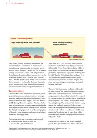 Today there are 21 cities with more than 10 million
inhabitants, most of them in developing countries. By
2050, roughly 70% of the world’s population will live in
urban centers. The number of cities with populations
greater than eight million is expected to double by 2015.
By 2020, Mumbai, Delhi, Mexico City, Sao Paulo, New
York, Dhaka, Jakarta and Lagos will have achieved
meta-city status (more than 20 million people). These
mega- and meta-cities present significant supply and
logistical challenges.17
The rise of cities in emerging markets is not limited to
the mega-centers. “The high-growth emerging markets
of the world are building new cities where residents,
companies, universities, and opportunities for prosperity
are creating attractive new markets that are unfamiliar to
many companies,” says David C. Michael of the Boston
Consulting Group. “The number of cities that are arising
in emerging markets is staggering. Today there are
nearly 700 emerging-market cities with populations of
more than half a million – and there are only 240 such
cities in the West. In the next 20 years, there will be
more new cities created in emerging markets than exist
today in the West.”
Concurrent with the rise in new cities is the rapid
growth of the global middle class. “About 125 million
Take current thinking in inventory management, for
example. With the advent of just-in-time and lean
manufacturing, highly extended supply chains operate
without historical inventory buffers and “fat.” While this
strategy saves money, it carries a risk. “High inventory
levels hide supply chain problems; lean inventory, on the
other hand, exposes them” (Figure 4) notes Alexander
Pilar, CIO, DHL Supply Chain. “And it is not uncommon
for inventory to be positioned in the wrong place in the
wrong amount – or it is just plain invisible because of
disconnects in the supply chain, partners and tiers.”16
Emerging markets
“Because of lackluster performance and modest growth
potential in mature markets, companies are looking at
emerging markets as their pathway to the future,” states
Jose Nava, President, DHL Supply Chain Latin America
and Technology  Service Logistics – Americas. “In the
past, emerging markets were seen as a potential place for
sourcing products into mature markets. But that paradigm
has changed. Emerging markets are fast becoming engines
of demand, a trend that carries implications for all industry
sectors and their supply chains.”
Two demographic tidal waves are driving this trend:
•	 Urbanization and the rise of cities, and
•	 The rise of the global middle class.
16
Alexander Pilar, Chaos Tolerant Supply Chain: Real Thing or Hype? Defining the Challenge for IT, DHL Supply Chain, 2013, p. 8.
17
David C. Michael, Boston Consulting Group, Keeping Up with Emerging-Market Growth, May 24, 2012.
10 The resilient supply chain
Figure 4: Lean inventory and risk
High inventory levels 'hide' problems
Problems Problems
… while lowering inventory
exposes problems
Source: DHL Supply Chain, 2013.
 