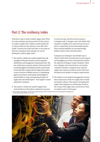 21
Lisa Harrington, Sandor Boyson, Thomas Corsi, Richard Douglass, X-SCM: The New Science of X-treme Supply Chain Management,
The European Business Review, Nov. 15, 2010.
What does it take to build a resilient supply chain? What
are its key attributes and characteristics? In this section,
we outline a supply chain resiliency model and provide
an index of where five key industry sectors fall in this
model. To preface the model and index, we first map out
three key assumptions that underpin our case for
building the resilient supply chain.21
1	 The need for a wholly new model of supply chain risk
management that goes beyond a narrow, sequential
identiﬁcation and management of operational risks. This
new model must account for systemic risk because of the
increasing fragility of interlocked systems and networks.
It must also fully recognize that the supply chain itself is
a source of extreme volatility and acts as a destabilizing
agent in ways that are rarely openly acknowledged. It
must be holistic in scope, encompassing all aspects of
supply chain risk and disruption – from negative, neutral
and positive viewpoints.
2	 The need for a wholly new model of supply chain
network efficiency that replaces traditional economies
of scale and scope with those that are based on
‘contingent scale.’ Contingent scale is the ability of the
enterprise to rapidly size its assets and services up or
down, as required by extreme demand ﬂuctuations.
These resizing capabilities are executed through
ﬂexible contracts with external providers.
	 Companies are looking for more ﬂexible ways in
which to build robust networks that can scale capacity
and throughput up or down with speed that matches
the rapid rate of change in market conditions. These
new contingent scale networks have a tremendous
competitive beneﬁt to companies: they create the
supply chain resiliency needed to bounce back from
disruptions and capitalize on adjacent opportunities.
3	 The need for a new model of managing the activities,
flows and processes of the new supply chain to build
and sustain resiliency. This requires moving beyond
supply chain integration to orchestration, based on
the concept of the supply chain control tower, which
we explain in part 3 of this paper.
Part 2: The resiliency index
13The resilient supply chain
 