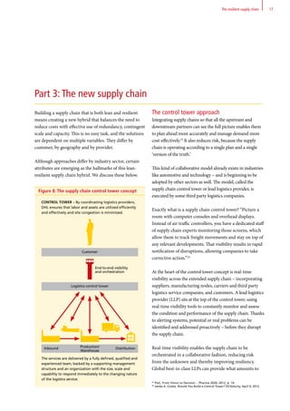 Figure 8: The supply chain control tower concept
Part 3: The new supply chain
Building a supply chain that is both lean and resilient
means creating a new hybrid that balances the need to
reduce costs with effective use of redundancy, contingent
scale and capacity. This is no easy task, and the solutions
are dependent on multiple variables. They differ by
customer, by geography and by provider.
Although approaches differ by industry sector, certain
attributes are emerging as the hallmarks of this lean-
resilient supply chain hybrid. We discuss these below.
The control tower approach
Integrating supply chains so that all the upstream and
downstream partners can see the full picture enables them
to plan ahead more accurately and manage demand more
cost-effectively.23
It also reduces risk, because the supply
chain is operating according to a single plan and a single
‘version of the truth.’
This kind of collaborative model already exists in industries
like automotive and technology – and is beginning to be
adopted by other sectors as well. The model, called the
supply chain control tower or lead logistics provider, is
executed by some third party logistics companies.
Exactly what is a supply chain control tower? “Picture a
room with computer consoles and overhead displays.
Instead of air traffic controllers, you have a dedicated staff
of supply chain experts monitoring those screens, which
allow them to track freight movements and stay on top of
any relevant developments. That visibility results in rapid
notification of disruptions, allowing companies to take
corrective action.”24
At the heart of the control tower concept is real-time
visibility across the extended supply chain – incorporating
suppliers, manufacturing nodes, carriers and third party
logistics service companies, and customers. A lead logistics
provider (LLP) sits at the top of the control tower, using
real-time visibility tools to constantly monitor and assess
the condition and performance of the supply chain. Thanks
to alerting systems, potential or real problems can be
identified and addressed proactively – before they disrupt
the supply chain.
Real-time visibility enables the supply chain to be
orchestrated in a collaborative fashion, reducing risk
from the unknown and thereby improving resiliency.
Global best-in-class LLPs can provide what amounts to
Control Tower – By coordinating logistics providers,
DHL ensures that labor and assets are utilized efficiently
and effectively and site congestion is minimized.
The services are delivered by a fully defined, qualified and
experienced team, backed by a supporting management
structure and an organization with the size, scale and
capability to respond immediately to the changing nature
of the logistics service.
23
PwC, From Vision to Decision - Pharma 2020, 2012, p. 14.
24
James A. Cooke, Should You Build a Control Tower? DCVelocity, April 9, 2012.
End-to-end visibility
and orchestration
Customer
Production/
Warehouse
Inbound Distribution
Logistics control tower
17The resilient supply chain
 
