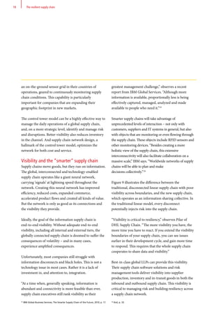an on-the-ground sensor grid in their countries of
operations, geared to continuously monitoring supply
chain conditions. This capability is particularly
important for companies that are expanding their
geographic footprint in new markets.
The control tower model can be a highly effective way to
manage the daily operations of a global supply chain,
and, on a more strategic level, identify and manage risk
and disruptions. Better visibility also reduces inventory
in the channel. And supply chain network design, a
hallmark of the control tower model, optimizes the
network for both cost and service.
Visibility and the “smarter” supply chain
Supply chains move goods, but they run on information.
The global, interconnected and technology-enabled
supply chain operates like a giant neural network,
carrying ‘signals’ at lightning speed throughout the
network. Creating this neural network has improved
efficiency, reduced costs, expanded commerce,
accelerated product flows and created all kinds of value.
But the network is only as good as its connections and
the visibility they provide.
Ideally, the goal of the information supply chain is
end-to-end visibility. Without adequate end-to-end
visibility, including all internal and external tiers, the
globally connected supply chain is doomed to suffer the
consequences of volatility – and in many cases,
experience amplified consequences.
Unfortunately, most companies still struggle with
information disconnects and black holes. This is not a
technology issue in most cases. Rather it is a lack of
investment in, and attention to, integration.
“At a time when, generally speaking, information is
abundant and connectivity is more feasible than ever,
supply chain executives still rank visibility as their
greatest management challenge,” observes a recent
report from IBM Global Services. “Although more
information is available, proportionally less is being
effectively captured, managed, analyzed and made
available to people who need it.”25
Smarter supply chains will take advantage of
unprecedented levels of interaction – not only with
customers, suppliers and IT systems in general, but also
with objects that are monitoring or even flowing through
the supply chain. These objects include RFID sensors and
other monitoring devices. “Besides creating a more
holistic view of the supply chain, this extensive
interconnectivity will also facilitate collaboration on a
massive scale,” IBM says. “Worldwide networks of supply
chains will be able to plan and make
decisions collectively.”26
Figure 9 illustrates the difference between the
traditional, disconnected linear supply chain with poor
visibility across boundaries, and the new supply chain,
which operates as an information sharing collective. In
the traditional linear model, every disconnect
potentially injects risk into the supply chain.
“Visibility is critical to resiliency,” observes Pilar of
DHL Supply Chain. “The more visibility you have, the
more time you have to react. If you extend the visibility
boundaries of your supply chain, you can see issues
earlier in their development cycle, and gain more time
to respond. This requires that the whole supply chain
cooperates to share data and visibility.”
Best-in-class global LLPs can provide this visibility.
Their supply chain software solutions and risk
management tools deliver visibility into supplier
production, inventory and in-transit goods in both the
inbound and outbound supply chain. This visibility is
critical to managing risk and building resiliency across
a supply chain network.
25
IBM Global Business Services, The Smarter Supply Chain of the Future, 2010, p. 17. 26
Ibid, p. 33.
18 The resilient supply chain
 