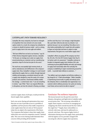 customer supply chains of all types, would provide the
shared supply chain capability.
Such cross-sector sharing and optimization does more
than just cut costs. It provides access to a portfolio of
capabilities and best practices that enable companies to
create supply chains that not only are ‘fit for purpose’
today, but can adapt to the requirements of the future.
“For companies that hesitate to share their supply chain
within their own sector for competitive reasons,” Starbuck
adds, “this cross-sector sharing model eliminates these
concerns while providing all the benefits.”
Conclusion: The resilience imperative
The lessons learned over the past few years from
disasters, disruptions and high levels of volatility make
several points clear. “The increasing vulnerability of
supply chains requires a new focus on managing and
mitigating risk which extends beyond the four walls of
the single firm.”29
Supply chain vulnerability is a
network-wide issue, and must be addressed on a
network-wide basis. This requires higher levels of
information sharing across the supply chain, particularly
with the logistics service providers charged with
executing the collective supply chain operations.
29
Martin Christopher and Helen Peck, Logistics Europe, February 2004, p. 17-21.
21The resilient supply chain
CATERPILLAR’S PATH TOWARD RESILIENCY
and the costs they incur. I can manage a single disruption
like a port labor strike but also tune my network. I can
optimize because I can see everything.That allows me to
drive better predictability.And I couple that with analytics
to figure out what dials and levers to adjust to make
improvements.That gives me a much better supply chain.”
Caterpillar’s efforts are paying off.The company rose from
No. 20 to No. 18 in the 2013 Gartner Supply ChainTop 25.
As Gartner said in its assessment:“Caterpillar continues to
broaden its integrated supply chain initiatives. [It] is also
continuing to pursue global flexibility and scale, and manage
its supply chain horizontally rather than vertically.The
company is establishing in-region manufacturing around the
world… to provide faster delivery to customers…”
“Our ability to get more adaptive and still drive resiliency is a
big change for us,” O’Neil acknowledges. While Caterpillar
is experiencing record results in quality and velocity across
the enterprise, there is considerably more opportunity in our
customer order-to-delivery processes. Our cycles are moving
much faster, and we need to be able to respond.”
Caterpillar, like many companies, has faced an onslaught
of competition from new entrants to its once nearly
captive market.As a result, the company has embarked on
a mission to rebuild its business model – and in so doing,
push its supply chain to be more agile and resilient.
“We have shifted how we look at our business,” says Ed
O'Neil, Director, Integrated Logistics Services, Caterpillar.
“In the past, our strategy was to plan our supply chain
around protecting our customers and our manufacturing
operations. Hope for the best but plan for the worst.”
The result was unacceptably high inventory levels, as
well as redundancies and inefficiencies in the company’s
supply chain. Now, Caterpillar’s strategy is to work toward
optimizing the supply chain as a whole, through improved
visibility and leveraging a centralized network but with
a supply chain designed to meet the needs of its unique
products and customers. Cloud-based visibility enables
this strategy – a control tower view.“I can see everything
in motion,” says O’Neil.“Now I can respond effectively
to disruptions, see how the network is flowing, see delays
 