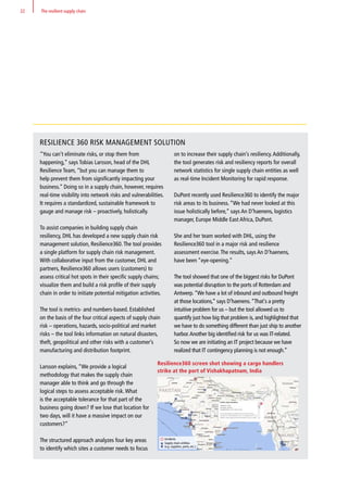 RESILIENCE 360 RISK MANAGEMENT SOLUTION
“You can’t eliminate risks, or stop them from
happening,” says Tobias Larsson, head of the DHL
Resilience Team, “but you can manage them to
help prevent them from significantly impacting your
business.” Doing so in a supply chain, however, requires
real-time visibility into network risks and vulnerabilities.
It requires a standardized, sustainable framework to
gauge and manage risk – proactively, holistically.
To assist companies in building supply chain
resiliency, DHL has developed a new supply chain risk
management solution, Resilience360.The tool provides
a single platform for supply chain risk management.
With collaborative input from the customer, DHL and
partners, Resilience360 allows users (customers) to
assess critical hot spots in their specific supply chains;
visualize them and build a risk profile of their supply
chain in order to initiate potential mitigation activities.
The tool is metrics- and numbers-based. Established
on the basis of the four critical aspects of supply chain
risk – operations, hazards, socio-political and market
risks – the tool links information on natural disasters,
theft, geopolitical and other risks with a customer’s
manufacturing and distribution footprint.
Larsson explains, “We provide a logical
methodology that makes the supply chain
manager able to think and go through the
logical steps to assess acceptable risk.What
is the acceptable tolerance for that part of the
business going down? If we lose that location for
two days, will it have a massive impact on our
customers?”
The structured approach analyzes four key areas
to identify which sites a customer needs to focus
on to increase their supply chain’s resiliency.Additionally,
the tool generates risk and resiliency reports for overall
network statistics for single supply chain entities as well
as real-time Incident Monitoring for rapid response.
DuPont recently used Resilience360 to identify the major
risk areas to its business. “We had never looked at this
issue holistically before,” says An D’haenens, logistics
manager, Europe Middle East Africa, DuPont.
She and her team worked with DHL, using the
Resilience360 tool in a major risk and resilience
assessment exercise.The results, says An D’haenens,
have been “eye-opening.”
The tool showed that one of the biggest risks for DuPont
was potential disruption to the ports of Rotterdam and
Antwerp.“We have a lot of inbound and outbound freight
at those locations,” says D’haenens.“That's a pretty
intuitive problem for us – but the tool allowed us to
quantify just how big that problem is, and highlighted that
we have to do something different than just ship to another
harbor.Another big identified risk for us was IT-related.
So now we are initiating an IT project because we have
realized that IT contingency planning is not enough.”
Resilience360 screen shot showing a cargo handlers
strike at the port of Vishakhapatnam, India
Incidents
Supply chain entities
(e.g. suppliers, ports, etc.)
22 The resilient supply chain
 