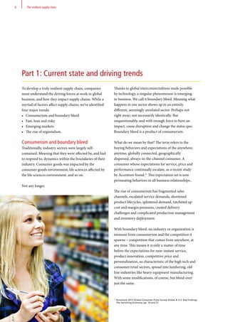 Thanks to global interconnectedness made possible
by technology, a singular phenomenon is emerging
in business. We call it boundary bleed. Meaning what
happens in one sector shows up in an entirely
different, seemingly unrelated sector. Perhaps not
right away; not necessarily identically. But
unquestionably, and with enough force to have an
impact, cause disruption and change the status quo.
Boundary bleed is a product of consumerism.
What do we mean by that? The term refers to the
buying behaviors and expectations of the anywhere,
anytime, globally connected, geographically
dispersed, always-in-the-channel consumer. A
consumer whose expectations for service, price and
performance continually escalate, as a recent study
by Accenture found.11
This expectation set is now
permeating behaviors in all business relationships..
The rise of consumerism has fragmented sales
channels, escalated service demands, shortened
product lifecycles, splintered demand, ratcheted up
cost and margin pressures, created delivery
challenges and complicated production management
and inventory deployment.
With boundary bleed, no industry or organization is
immune from consumerism and the competition it
spawns – competition that comes from anywhere, at
any time. This means it is only a matter of time
before the expectations for near-instant service,
product innovation, competitive price and
personalization, so characteristic of the high tech and
consumer/retail sectors, spread into lumbering, old
line industries like heavy equipment manufacturing.
With some modifications, of course, but bleed-over
just the same.
11
Accenture 2013 Global Consumer Pulse Survey Global  U.S. Key Findings,
The Switching Economy, pp. 10 and 27.
To develop a truly resilient supply chain, companies
must understand the driving forces at work in global
business, and how they impact supply chains. While a
myriad of factors affect supply chains, we’ve identified
four major trends:
•	 Consumerism and boundary bleed
•	 Fast, lean and risky
•	 Emerging markets
•	 The rise of regionalism.
Consumerism and boundary bleed
Traditionally, industry sectors were largely self-
contained. Meaning that they were affected by, and had
to respond to, dynamics within the boundaries of their
industry. Consumer goods was impacted by the
consumer goods environment; life sciences affected by
the life sciences environment, and so on.
Not any longer.
Part 1: Current state and driving trends
6 The resilient supply chain
 