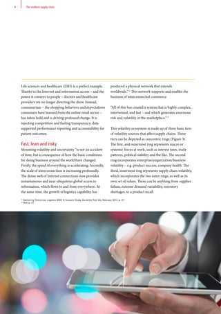 Life sciences and healthcare (LSH) is a perfect example.
Thanks to the Internet and information access – and the
power it conveys to people – doctors and healthcare
providers are no longer directing the show. Instead,
consumerism – the shopping behaviors and expectations
consumers have learned from the online retail sector –
has taken hold and is driving profound change. It is
injecting competition and fueling transparency, data-
supported performance reporting and accountability for
patient outcomes.
Fast, lean and risky
Mounting volatility and uncertainty “is not an accident
of time, but a consequence of how the basic conditions
for doing business around the world have changed.
Firstly, the speed of everything is accelerating. Secondly,
the scale of interconnection is increasing profoundly.
The dense web of Internet connections now provides
instantaneous and near-ubiquitous global access to
information, which flows to and from everywhere. At
the same time, the growth of logistics capability has
produced a physical network that extends
worldwide.”12
This network supports and enables the
business of interconnected commerce.
“All of this has created a system that is highly complex,
intertwined, and fast – and which generates enormous
risk and volatility in the marketplace.”13
This volatility ecosystem is made up of three basic tiers
of volatility sources that affect supply chains. These
tiers can be depicted as concentric rings (Figure 3).
The first, and outermost ring represents macro or
systemic forces at work, such as interest rates, trade
patterns, political stability and the like. The second
ring incorporates enterprise/organization/business
volatility – e.g. product success, company health. The
third, innermost ring represents supply chain volatility,
which incorporates the two outer rings, as well as its
own set of values. These can be anything from supplier
failure, extreme demand variability, inventory
shortages, to a product recall.
12
Delivering Tomorrow, Logistics 2050, A Scenario Study, Deutsche Post AG, February 2012, p. 27.
13
Ibid, p. 27.
8 The resilient supply chain
 