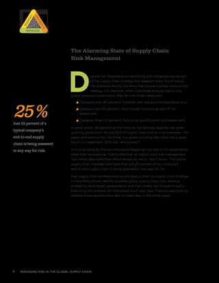 managing risk in the global supply chain8
The Alarming State of Supply Chain
Risk Management
Despite the importance of identifying and mitigating risk as part
of the supply chain strategy, the research rarely found robust
risk practices among the firms that pursue a global outsourcing
strategy. For example, when companies analyze highly risky
global outsourcing decisions, they fall into three categories:
s Category one (36 percent): Consider unit cost plus transportation only
s Category two (54 percent): Also include inventory as part of the
assessment
s Category three (10 percent): Add a risk quantification and assessment.
In other words, 90 percent of the firms do not formally quantify risk when
sourcing production. As one SVP of supply chain told us in an interview, “On
paper and without the risk thing, this global sourcing deal looks like a great
return on investment. With risk, who knows?”
In a study done by Risk and Insurance Magazinei
, not one of 110 respondents
rated their company as “highly effective” at supply chain risk management.
Two-thirds described their effectiveness as low or “don’t know.” The typical
supply chain manager estimates that just 25 percent of his company’s
end-to-end supply chain is being assessed in any way for risk.
Few supply chain professionals would dispute that the supply chain strategy
in their firms should identify possible global supply chain risks, develop
probability and impact assessments, and then create risk mitigation plans.
Executing this process can help avoid much pain later. Practical examples to
address these opportunities are included later in the white paper.
25%Just 25 percent of a
typical company’s
end-to-end supply
chain is being assessed
in any way for risk.
RISK
RISK
RISK
RISK
Prioritize
Prioritize
Identify
IdentifyMitigateMitigate
 