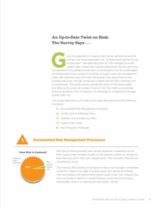 managing risk in the global supply chain 9
An Up-to-Date Twist on Risk:
The Survey Says . . .
Given the popularity of supply chain risk at conferences and for
articles, one could reasonably ask, “Is there anything new to say
on the topic?” We definitely think so. The intelligence on this
subject gets increasingly sophisticated, driven by the continuing
complexities of the global environment. As a foundation for this white paper,
we conducted a major survey of the state of supply chain risk management
today. We obtained input from over 150 supply chain executives across
multiple industries, and we conducted in-depth face-to-face meetings with
six companies. The survey results provide the basis for this white paper
and allow us to put an up-to-date “twist on risk.” Our intent is to provide
practical guidelines that companies can use today to mitigate and manage
supply chain risk.
The survey data allow us to make up-to-date observations on the following
five topics:
1. Documented Risk Management Processes
2. Facility Loss and Backup Plans
3. Supplier Loss and Backup Plans
4. Supply Chain Risks
5. Risk Mitigation Strategies
Not one of those surveyed uses outside expertise in assessing risk for
their supply chain. Instead virtually all (93 percent) soldier on, doing the
best they can within their own departments. (The rest admit they do not
consider risk at all.)
The majority (66 percent) of companies have a risk manager somewhere
in the firm, often in the legal or finance areas. But almost all of these
internal company risk assessments ignore supply chain risk. Instead, they
focus on product liability or overall financial issues that could impact
shareholder value in a material and very public manner.
1. Documented Risk Management Processess
7%
Do not
assess
risk
Assesses
risks
internally
How Risk Is Assessed
93%
 