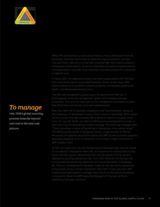managing risk in the global supply chain 17
To manage
risk, IBM’s global sourcing
process looks far beyond
unit cost to the total cost
picture.
IBM’s TRA tool collects a multitude of data on many dimensions from 53
countries. Countries are further divided into logical economic entities.
The tool filters risks into a critical few, showing high-risk country–product–
component combinations. Since it is important to avoid overwhelming the
line organization, only the most important risks are surfaced for a required
mitigation plan.
In March 2011, the Japanese tsunami and earthquake placed the TRA tool
front and center, and it responded flawlessly. Within a few hours, IBM
determined all of its potential supplier problems, immediately assembled
details, and developed backup plans.
The IBM risk management system goes far beyond the TRA tool. It
encompasses an entire management system with business process
disciplines. TRA is at the core, but it’s the management processes in place
that effectively use the tool and react appropriately.
Mike Ray, IBM’s VP of Business Integration and Transformation, spoke at
the University of Tennessee’s Supply Chain Forum in November 2013, where
he told a story that demonstrates IBM’s ability to react to a supply chain
crisis. On July 25, 2008, just after an IBM executive embarked on a train in
New York City, he received an instant message. The alarming message read,
“There have been a series of bombings in Bangalore, India, earlier today!”
The IBM sourcing center in Bangalore issues a huge volume of POs for
thousands of suppliers around the world, and IBM, as well as those suppliers,
absolutely depends on it. Its shutdown could mean a major disruption in
IBM’s supply chain.
As the train sped into the city, the executive messaged back that he hoped
all the people in Bangalore were safe, and anyone not working should stay
home. He then quickly determined that only 25 percent of the center’s
operations could be carried out. By 7 a.m. EST, while still on the train, he
transitioned the remaining operations to a sourcing center in Budapest.
By 7:30 a.m., arrangements had been made for the rest of the operations
to be picked up by a center in Endicott, New York. In just one hour, IBM
created duplicate support coverage, resulting in no disruptions anywhere
in the world. When the IBM executive stepped off the train at 8 a.m.,
everything had been resolved.
RISK
RISK
RISK
RISK
Prioritize
Prioritize
Identify
IdentifyMitigateMitigate
 