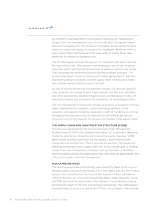 managing risk in the global supply chain18
As with IBM, Lockheed Martin’s Aeronautics Company (LM Aeronautics)
supply chain risk management tool instantly tells all of its supplier depen-
dencies. If a disaster hits, the company immediately knows where to focus
efforts to assess the impact. A company like Lockheed Martin has more to
worry about than most because of its wide range of supply chain risks,
especially its intellectual property risks.
The LM Aeronautics process focuses on risk mitigation with plans required
for high priority risks. The company has developed a set of risk mitigation
resources, which specify a list of questions to address common risk events.
They also prescribe established lessons learned and best practices. The
process also directs “boots on the ground” where appropriate. In addition,
engineering design standards consider supply chain risk because simpler,
less complex designs reduce supply chain risk.
As part of the disciplined risk management process, the company periodi-
cally conducts risk surveys at each major supplier site. Risks are identified,
and when appropriate, detailed mitigation plans are developed. Finally, LM
Aeronautics tracks and scorecards the completion of risk mitigation plans.
The risk management process also includes an analysis of suppliers’ financial
health, dashboards for suppliers, current and future demand on the
suppliers, and capacity modeling, especially in light of the demands of other
aerospace manufacturers (e.g., the demand for commercial aircraft can
consume much of the capacity for certain commodities in the supply chain).
The Supply Chain Risk identification Structure (SCRIS)
This tool was developed by the Council of Supply Chain Management
Professionals (CSCMP) and Competitive Insights LLC to provide a reference
model for identifying, mitigating, and measuring supply chain risk. SCRIS
takes overall business continuity risk and breaks it down into multiple
categories and multiple tiers. Thus it provides an excellent framework and
checklist to manage overall supply chain risk. SCRIS can be used to develop
supply chain risk management strategies. Just as important, it facilitates
communications across the organization and motivates the appropriate level
of focus on supply chain risk management.
Risk Exposure Index
The Risk Exposure Index methodology was created by David Simchi-Levi at
Massachusetts Institute of Technology (MIT). The index looks at a firm’s entire
supply chain, including first- and second-tier suppliers. It then estimates a
“time to recovery,” or TTR, to full functionality after a major disruption. Once
the TTRs are known for each node in the network, it is possible to compute
the financial impact on the firm and prioritize accordingly. This methodology
invariably leads to actions to reduce the TTR for critical nodes in the network.
 