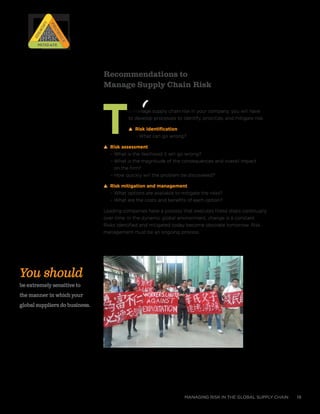 managing risk in the global supply chain 19
Recommendations to
Manage Supply Chain Risk
To manage supply chain risk in your company, you will have
to develop processes to Identify, prioritize, and mitigate risk.
s Risk identification
– What can go wrong?
s Risk assessment
– What is the likelihood it will go wrong?
– What is the magnitude of the consequences and overall impact
on the firm?
– How quickly will the problem be discovered?
s Risk mitigation and management
– What options are available to mitigate the risks?
– What are the costs and benefits of each option?
Leading companies have a process that executes these steps continually
over time. In the dynamic global environment, change is a constant.
Risks identified and mitigated today become obsolete tomorrow. Risk
management must be an ongoing process.
You should
be extremely sensitive to
the manner in which your
global suppliers do business.
RISK
RISK
RISK
RISK
Prioritize
Prioritize
Identify
IdentifyMitigateMitigate
 