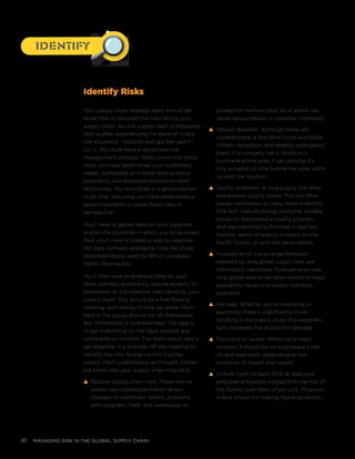 managing risk in the global supply chain20
Your supply chain strategy team should set
aside time to evaluate the risks facing your
supply chain. As one supply chain professional
told us after experiencing his share of costly
risk situations, “Intuition and gut feel won’t
cut it. You must have a disciplined risk
management process.” Risks come into focus
once you have determined your customers’
needs, completed an internal best practice
evaluation, and assessed competition and
technology. You should be in a good position
to do that, assuming you have established a
good foundation to place those risks in
perspective.
You’ll have to gather data on your suppliers
and on the countries in which you do business.
And, you’ll have to create a way to organize
the data, perhaps leveraging tools like those
described above used by IBM or Lockheed
Martin Aeronautics.
You’ll then have to schedule time for your
team, perhaps assisted by outside experts, to
brainstorm all the potential risks faced by your
supply chain. This should be a free-flowing
meeting, with plenty of time set aside. Mem-
bers of the group should not let themselves
feel intimidated or overwhelmed. The idea is
to get everything on the table without any
constraints or criticism. The team would ideally
get together in a one-day off-site meeting to
identify the risks facing the firm’s global
supply chain. Listed below as thought starters
are some risks your supply chain may face:
s Routine supply chain risks: These involve
events like unexpected transit delays,
changes in customers’ orders, problems
with suppliers, theft, and warehouse or
production malfunctions, all of which can
cause serious delays in customer shipments.
s Natural disasters: Although these are
unpredictable, a few firms try to anticipate
climatic disruptions and develop contingency
plans. If a company has a facility in a
hurricane-prone area, it can assume it’s
only a matter of time before the odds catch
up with the location.
s Quality problems: A long supply line often
exacerbates quality issues. This risk often
causes companies to carry more inventory.
One firm, manufacturing consumer durable
products, discovered a quality problem
and was mortified to find that it had two
months’ worth of supply in transit on the
Pacific Ocean, all with the same defect.
s Forecast error: Long-range forecasts
required by long global supply lines are
notoriously inaccurate. Forecast error over
long global lead times often results in major
availability issues and excess inventory
problems.
s Damage: Whether you’re importing or
exporting, there is significantly more
handling in the supply chain that exponen-
tially increases the chance for damage.
s Political/civil unrest: While not a major
concern, it should be on a company’s risk
list and examined, depending on the
countries of import and export.
s Culture clash: In April 2013, at least one
employee at Foxconn jumped from the roof of
the factory over fears of job cuts. (Foxconn
is best known for making Apple products.)
IdentifyIdentify
Identify Risks
 