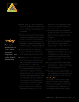 managing risk in the global supply chain 21
s Strikes: Strikes are a reality—for example,
the 40-day Hong Kong port workers strike
in April–May 2013. Strikes could also occur
at production plants or facilities that supply
critical parts.
s Laws and regulations: Unusual or unexpected
application of regulations in a particular coun-
try must be considered, as must the Foreign
Corrupt Practices Act in the United States.
s Customs or port issues: Customs regulations
are always in flux. Failure by shippers to un-
derstand the rules and regulations can often
cause excessive shipment delays and fines.
s Terrorism: Although quite rare, acts of
terrorism often result in the addition of
additional permanent costs to the supply
chain far beyond the cost of the act itself.
s Safety problems: How many times are
safety recalls issued on top-name brands?
There may be opportunities with product
liability insurance to mitigate risks, from
product design to manufacturing.
s Changes in economics: For example, wages
in China are escalating for a variety of
reasons. Some point to the “one-baby”
policy as a source of future increasing labor
shortages, even though predictions call for
that policy to relax. As reported by China’s
National Bureau of Statistics, wages rose
14 percent for private-sector workers in
2012, compared with 12.3 percent in 2011.
This contributed to nearly a 70 percent
wage increase in the past five years.
s Price or currency fluxions: Extreme and
unexpected changes in the price and
availability of critical raw materials wreak
havoc on a firm’s financial plans, as do
swings in currency.
s Intellectual property loss: This is a major
problem that should not be underestimated.
Many firms, to their chagrin, have found
they inadvertently created a new global
competitor.
s Siloed business processes: For example,
marketing can initiate a major promotion
event that drives a spike in demand
without allowing the global supply chain
to plan ahead.
s Technology: Failed implementation of
supply chain technology, such as Wal-Mart’s
RFID saga, can have a huge negative impact
on the supply chain. The six-year RFID
drama may have moved the technology
along a bit faster. But many believe it was
extremely premature.
s Pirate attacks: Piracy on the world’s seas
recently reached a five-year low, although
it’s still a danger, with 297 ships attacked in
2012, compared with 439 in 2011.
s Third-party risk: The way your suppliers
do business could unexpectedly impact your
firm in a devastating way. This requires more
in-depth discussion in the section below.
Third-Party Risk
You should be extremely sensitive to the
manner in which your global suppliers do
business. For example, on April 24, 2013, an
eight-story garment factory in Bangladesh
collapsed, killing over 1,000 workers. This
building served several prominent retailers.
Safety
There may be
opportunities with
product liability
insurance to
mitigate risks, from
product design to
manufacturing.
RISK
RISK
RISK
RISK
Prioritize
Prioritize
Identify
IdentifyMitigateMitigate
 