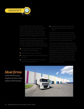 managing risk in the global supply chain22
By July 2013 (three months later), 17 U.S.
retailers announced plans to improve factory
safety in developing countries. The bad
publicity was exceeded only by the human
toll in this tragedy, as a number of retailers
faced intense and negative public scrutiny.
More firms realize that selection of third-party
suppliers and the way those suppliers do
business can have a huge impact on their
business. Therefore, more companies plan to put
in place processes to ensure their suppliers are:
s Doing business without any hint of
corruption, including bribery
s Handling data in a secure manner
s Managing competently to maintain financial
solvency
s Complying with the laws of the countries
in which they operate, and
s Enjoying a good reputation where they
operate by doing business legally and
morally.
Supply chain professionals know that they
have to be vigilant all over the world: China,
India, Africa, Russia, South America, etc. Each
of these counties has its own customs, laws,
and practices—both visible and hidden.
Companies discover that supplier reputation
trumps cost. This brings the vetting of global
suppliers front and center. Leading companies
rank their suppliers based on the potential risk
they represent. Some use outside investigators.
They develop checklists that the sourcing
department must document and check off
as they proceed through the procurement
process. Due diligence is never done. Best
practice companies do annual audits and/or
make unannounced visits.
Most firms
realize that third-party
suppliers can have a huge
impact on their business.
IdentifyIdentify
 