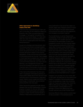 managing risk in the global supply chain 23
Other Approaches to Identifying
Supply Chain Risk
There are other activities that your team can
use in a one-day off-site meeting to tease out
potential risks. Often a valuable exercise is
to engage in “war games” simulations. For
example, what would happen if a major port
were shut down for an extended period of
time due to a catastrophic event like a dirty
bomb explosion?
As part of a strategic planning process, your
firm should invest time to consider disaster
scenarios. Though you can’t know when such
events are going to occur, you can anticipate
possible disruptions based on the location,
geography, climate, and political environment
of the places goods are sourced. Then, engage
in mock exercises to prepare your company to
better react to supply chain disasters. As an
outcome of these exercises, your team should
develop a risk management process that
should be followed in the event of a crisis. An
important part of this process includes a plan
for communicating quickly to all stakeholders.
A few high profile examples may help your
team in its disaster contingency planning. In
August 2007, Mattel had to recall 18 million toys
manufactured in China because of lead paint
issues. Hasbro’s stock surged and Mattel’s fell,
and the gap in shareholder value remained
pronounced for over two years.
Other high profile examples include natural
disasters like the 2010 Eyjafjallajökull volcano
eruption in Iceland. Or the twin 2011 global
disasters: the 8.9 earthquake and resulting
tsunami in Japan and the massive floods in
Thailand. These events were perhaps some-
what predictable in the sense that Japan is a
volcanic region and Thailand is prone to flood-
ing, but the scale of the 2011 events proved
more extreme than even the most aggressive
risk managers could have imagined.
The Honda factory in central Thailand was
inundated by 15 feet of water at the high point
of the flooding. This incident was minor
compared to the earthquake, tsunami, and
subsequent nuclear crisis that engulfed Japan.
Toyota suspended production of the Prius in
Japan after this event, losing 140,000 badly
needed vehicles. Hundreds of other companies
faced major disruptions to their supply chains
from this disaster, some lasting through the
end of the year. Boeing experienced major
delays as a result of the tsunami because the
impacted Japanese suppliers produce
35 percent of Boeing 787 components and
20 percent of Boeing 777 components. General
Motors had to halt production in several plants
because of shortages from Japanese suppliers.
Honda faced severe problems because 113 of
its suppliers were located in the affected region
of Japan. These twin disasters in Asia in 2011
produced an estimated $240 billion in losses.iii
Disasters such as these only occur every 100
to 200 years. But because so many events can
happen in a globally interconnected supply
chain, the probability is high that something
major will impact your supply chain. Over the
1980 to 2012 period, there were 71 mega
natural disasters, causing $766 billion in
damage—of which only $302 billion was
insured—and the loss of over 115,000 lives.iv
Sourcing offshore clearly carries a wide range
of risks as evident in the examples above.
RISK
RISK
RISK
RISK
Prioritize
Prioritize
Identify
IdentifyMitigateMitigate
 