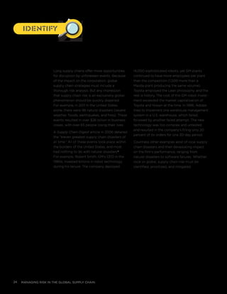 managing risk in the global supply chain24
Long supply chains offer more opportunities
for disruption by unforeseen events. Because
of the impact on the corporation, global
supply chain strategies must include a
thorough risk analysis. But any impression
that supply chain risk is an exclusively global
phenomenon should be quickly dispelled.
For example, in 2011 in the United States
alone, there were 98 natural disasters (severe
weather, floods, earthquakes, and fires). These
events resulted in over $26 billion in business
losses, with over 65 people losing their lives.
A Supply Chain Digest article in 2006 detailed
the “eleven greatest supply chain disasters of
all time.” All of these events took place within
the borders of the United States, and most
had nothing to do with natural disasters.v
For example, Robert Smith, GM’s CEO in the
1980s, invested billions in robot technology
during his tenure. The company deployed
14,000 sophisticated robots, yet GM plants
continued to have more employees per plant
than the competition (1,500 more than a
Mazda plant producing the same volume).
Toyota employed the Lean philosophy, and the
rest is history. The cost of the GM robot invest-
ment exceeded the market capitalization of
Toyota and Nissan at the time. In 1996, Adidas
tried to implement one warehouse management
system in a U.S. warehouse, which failed,
followed by another failed attempt. The new
technology was too complex and untested
and resulted in the company’s filling only 20
percent of its orders for one 30-day period.
Countless other examples exist of local supply
chain disasters and their devastating impact
on the firm’s performance, ranging from
natural disasters to software failures. Whether
local or global, supply chain risk must be
identified, prioritized, and mitigated.
IdentifyIdentify
 