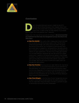 managing risk in the global supply chain30
Conclusion
Due to its global nature and systemic impact on the firm’s
financial performance, the supply chain arguably faces more
risk than other areas of the company. Risk is a fact of life for any
supply chain. In spite of that, the vast majority of companies
give this topic much less attention than it deserves.
Supply chain risk cries out for a process to manage it. We recommend that
you implement the three-step risk management process described in the
white paper:
s Step One-Identify: Your supply chain strategy team should set aside
time to identify the risks facing your supply chain. This should be
a free-flowing exchange, with plenty of time set aside. The group
should not let themselves feel intimidated or overwhelmed. There
are no bad ideas or suggestions. Get everything on the table without
any constraints or criticism. A key to the success of this exercise is to
identify the right stakeholders. The team should ideally get together
in an off-site meeting to recognize the risks facing the firm’s global
supply chain. In addition, this should be done regularly. Risk changes
constantly. Once you’ve solved one risk, another surfaces. Depending
upon your business, it may be time to advocate for a permanent
risk manager who focuses solely on preemptive supply chain risk
management and solutions.
s Step Two-Prioritize: Once you and your team identify the risks facing
your supply chain, you should prioritize them to avoid overwhelming
the organization. Do not try to solve all the risks facing your supply
chain at once. Regardless of a company’s size and geographical scope,
several methodologies exist to prioritize risks. This study mentions
several tools that companies can use, including the Failure Mode and
Effect Analysis (FMEA) and others.
s Step Three-Mitigate: In the final step of a risk management process,
mitigation plans need to be developed for the highest priority risks.
The line organization should be deeply involved in, and own this part
of the process, as should the other stakeholders.
RISK
RISK
RISK
RISK
Prioritize
Prioritize
Identify
IdentifyMitigateMitigate
 