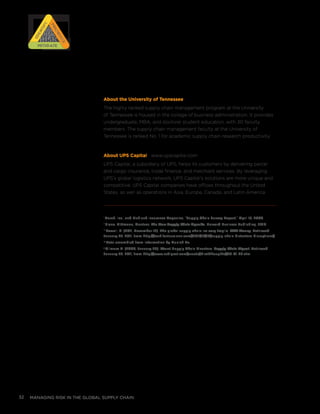 managing risk in the global supply chain32
About the University of Tennessee
The highly ranked supply chain management program at the University
of Tennessee is housed in the college of business administration. It provides
undergraduate, MBA, and doctoral student education, with 30 faculty
members. The supply chain management faculty at the University of
Tennessee is ranked No. 1 for academic supply chain research productivity.
About UPS Capital www.upscapital.com
UPS Capital, a subsidiary of UPS, helps its customers by delivering parcel
and cargo insurance, trade finance, and merchant services. By leveraging
UPS’s global logistics network, UPS Capital’s solutions are more unique and
competitive. UPS Capital companies have offices throughout the United
States, as well as operations in Asia, Europe, Canada, and Latin America.
i
Marsh, Inc., and Risk and Insurance Magazine, “Supply Chain Survey Report,” April 15, 2008.
ii
Slone, Dittmann, Mentzer, The New Supply Chain Agenda, Harvard Business Publishing, 2010.
iii
Powell, B. (2011, December 12). The global supply chain: so very fragile. CNN Money. Retrieved
January 23, 2011, from http://tech.fortune.cnn.com/2011/12/12/supply-chain-distasters-disruptions/.
iv
Data assembled from information by Munich Re.
v
Gilmore D. (2006, January 26). Worst Supply Chain Disasters. Supply Chain Digest. Retrieved
January 23, 2011, from http://www.scdigest.com/assets/FirstThoughts/06-01-26.cfm.
RISK
RISK
RISK
RISK
Prioritize
Prioritize
Identify
IdentifyMitigateMitigate
 
