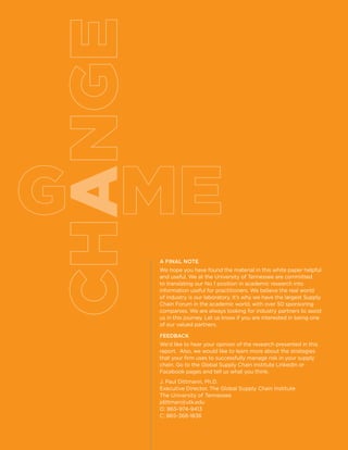 35managing risk in the global supply chain
a
A Final Note
We hope you have found the material in this white paper helpful
and useful. We at the University of Tennessee are committed
to translating our No.1 position in academic research into
information useful for practitioners. We believe the real world
of industry is our laboratory. It’s why we have the largest Supply
Chain Forum in the academic world, with over 50 sponsoring
companies. We are always looking for industry partners to assist
us in this journey. Let us know if you are interested in being one
of our valued partners.
FEEDBACK
We’d like to hear your opinion of the research presented in this
report. Also, we would like to learn more about the strategies
that your firm uses to successfully manage risk in your supply
chain. Go to the Global Supply Chain Institute LinkedIn or
Facebook pages and tell us what you think.
J. Paul Dittmann, Ph.D.
Executive Director, The Global Supply Chain Institute
The University of Tennessee
jdittman@utk.edu
O: 865-974-9413
C: 865-368-1836
 