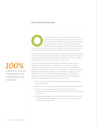 Executive overview2
O
ver the last decade, many companies faced extreme
supply chain challenges that stretched their capabilities
to the breaking point. Both the preponderance of natural
disasters and huge economic swings caused extreme
challenges across the supply chain. These challenges have
not diminished. Supply chains, which once functioned almost on autopilot,
face many dangers today in both the global and the domestic market.
This paper covers a wide range of risks in the global supply chain and offers
practical advice regarding risk mitigation strategies and tactics. This advice
is grounded in research that examined how leading supply chain executives
identify, prioritize, and mitigate risk in the supply chain.
The research team distributed a questionnaire across a wide range of
companies, including retailers, manufacturers, and service providers.
The researchers tabulated data from the responses of over 150 different
supply chain executives. In addition, they completed in-depth, face-to-face
interviews with senior executives from six prominent companies. Some
findings were surprising. For example, despite recent unprecedented
challenges, it appears that many supply chain executives have done very
little to formally manage supply chain risk. In particular,
s None of those surveyed use outside expertise in assessing risk for
their supply chains
s 90 percent of firms do not quantify risk when outsourcing production
s 66 percent had risk managers in their firms, either in legal or
compliance, but virtually all of those internal functions ignored supply
chain risk
s 100 percent of supply chain executives acknowledged insurance as
a highly effective risk mitigation tool, but it was not on their radar
screen nor in their purview.
Executive Overview
100%of supply chain executives
acknowledged insurance
as a highly effective risk
mitigation tool.
 