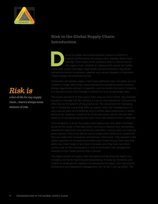 Risk in the Global Supply Chain:
Introduction
Due to its global nature and systemic impact on the firm’s
financial performance, the supply chain arguably faces more
risk than other areas of the company. Risk is a fact of life for
any supply chain, whether it’s dealing with quality and safety
challenges, supply shortages, legal issues, security problems, regulatory
and environmental compliance, weather and natural disasters, or terrorism.
There’s always some element of risk.
Companies with global supply chains face additional risks, including, but not
limited to, longer lead times, supply disruptions caused by global customs,
foreign regulations and port congestion, political and/or economic instability
in a source country, and changes in economics such as exchange rates.
The scope and reach of the supply chain cries out for a formal, documented
process to manage risk. But without a crisis to motivate action, risk planning
often falls to the bottom of the priority list. The low priority for managing
risk in companies is puzzling. After all, supply chain risk management is a
very popular topic at conferences and is written about extensively in books
and articles. However, in spite of all of the discussion, we still see the vast
majority of companies giving this topic much less attention than it deserves.
This risk apathy is driven by supply chain executives, who often find them-
selves at the center of the daily storm, striving to balance very demanding
operational objectives while satisfying customers, cutting costs, and helping
grow revenue. They must deliver results today while working on capabilities
that will make their companies competitive in the future. They operate in the
same maelstrom of competing priorities and limited time as their executive
peers—but their scope of activities is broader, and they have less direct
control over all the moving parts. In this environment, risk management
receives a much lower priority than it should.
The repercussions of supply chain disruptions to the financial health of a
company can be far-reaching and devastating. A study by Hendricks and
Singhal emphasizes the negative consequences of supply chain disruptions
(Production and Operations Management, Vol. 14, No. 1, Spring 2005). The
managing risk in the global supply chain4
Risk is
a fact of life for any supply
chain...there’s always some
element of risk.
RISK
RISK
RISK
RISK
Prioritize
Prioritize
Identify
IdentifyMitigateMitigate
 