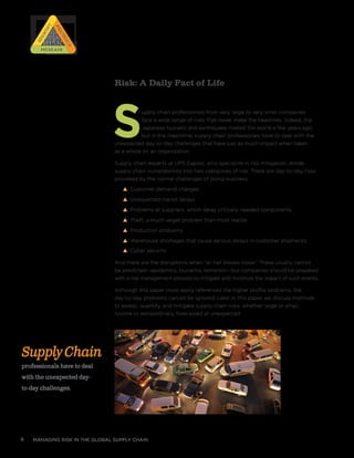 managing risk in the global supply chain6
Risk: A Daily Fact of Life
Supply chain professionals from very large to very small companies
face a wide range of risks that never make the headlines. Indeed, the
Japanese tsunami and earthquake riveted the world a few years ago,
but in the meantime, supply chain professionals have to deal with the
unexpected day-to-day challenges that have just as much impact when taken
as a whole on an organization.
Supply chain experts at UPS Capital, who specialize in risk mitigation, divide
supply chain vulnerabilities into two categories of risk. There are day-to-day risks
provoked by the normal challenges of doing business:
s Customer demand changes
s Unexpected transit delays
s Problems at suppliers, which delay critically needed components
s Theft, a much larger problem than most realize
s Production problems
s Warehouse shortages that cause serious delays in customer shipments.
s Cyber security
And there are the disruptions when “all hell breaks loose.” These usually cannot
be predicted—epidemics, tsunamis, terrorism—but companies should be prepared
with a risk management process to mitigate and minimize the impact of such events.
Although this paper more easily references the higher profile problems, the
day-to-day problems cannot be ignored. Later in this paper we discuss methods
to assess, quantify, and mitigate supply chain risks, whether large or small,
routine or extraordinary, forecasted or unexpected.
RISK
RISK
RISK
RISK
Prioritize
Prioritize
Identify
IdentifyMitigateMitigate
SupplyChain
professionals have to deal
with the unexpected day-
to-day challenges.
 