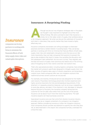 managing risk in the global supply chain 7
Insurance: A Surprising Finding
Although we discuss risk mitigation strategies later in the paper,
we thought it was important to highlight one of the most
telling findings. We were surprised to learn that insurance is
simply not on the radar screen of supply chain professionals as
a risk mitigation approach. Yet when we discuss the usefulness of insurance
with them in interviews, they quickly realize they have missed a highly
effectively tool.
Insurance companies and brokers are willing and eager to share best
practices and have a vested interest in avoiding losses. They can be key
partners in working with firms to minimize the financial effects of both daily
supply chain risks and catastrophic disruptions once the loss occurs. But
more importantly, they can help companies find solutions to prevent the
day-to-day problems that result in losses, thus avoiding the disruption and
the subsequent claim settlement. No one wins in a loss. They regularly see
the best and worst of supply chain practices and need to be on the winning
side of mitigating risk for their clients—and their own bottom lines.
That’s why specialized providers, including logistics companies, have entered
the market with products specifically designed to mitigate supply chain risk.
With volumes of logistics data, years of industry experience, and proprietary
visibility tools, these companies offer new risk mitigation solutions that
traditional business owners’ policies do not provide.
For example, one recently introduced service was designed for the health-
care industry. Proprietary technology proactively monitors expensive and
highly sensitive shipments for time and temperature requirements. If the
shipment is in jeopardy, proactive measures, such as re-icing or expediting
to same day delivery, are taken. If the shipment is lost, damaged, or delayed
beyond the point of recovery, the insurance company reimburses the
customer for the full sales value rather than just the cost of the goods.
Insurance can be about much more than receiving payments. The right
insurance experts can help businesses avoid risk.
Specialized insurance services that come from diverse insurance industry
providers can be an integral component of a company’s risk mitigation
approach. Before considering insurance or other risk mitigation solutions,
most companies should consider and attempt to quantify the risks they face.
Yet, as described later in this report, few companies formally undertake this
critical first step.
Insurance
companies can be key
partners in working with
firms to minimize the
financial effects of both
daily supply chain risks and
catastrophic disruptions.
 