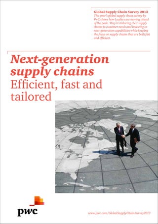 www.pwc.com/GlobalSupplyChainSurvey2013
Global Supply Chain Survey 2013
This year’s global supply chain survey by
PwC shows how Leaders are moving ahead
of the pack. They’re tailoring their supply
chains to customer needs and investing in
next-generation capabilities while keeping
the focus on supply chains that are both fast
and efficient.
Next-generation
supply chains
Efficient, fast and
tailored
 
