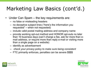 Marketing Law Basics (cont’d.)Under Can Spam – the key requirements are:no false or misleading headers no deceptive subject lines (“here’s the information you requested” – when not requested)include valid postal mailing address and company nameprovide working opt-out method and HONOR opt-outs no later than 10 business days (can’t charge a fee, ask for more than e-mail address, or require more than reply e-mail or visiting more than a single page on a website)identify as advertisement check your privacy policy to make sure being consistentFTC primarily enforces, penalties can be severe $$$$