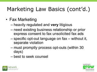Marketing Law Basics (cont’d.)Fax Marketingheavily regulated and very litigiousneed existing business relationship or prior express consent to fax unsolicited fax adsspecific opt-out language on fax – without it, separate violationmust promptly process opt-outs (within 30 days) best to seek counsel 